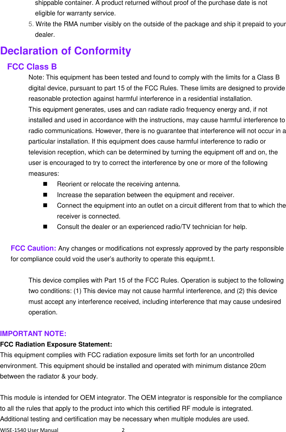 WISE-1540 User Manual  2 shippable container. A product returned without proof of the purchase date is not eligible for warranty service. 5. Write the RMA number visibly on the outside of the package and ship it prepaid to your dealer. Declaration of Conformity FCC Class B Note: This equipment has been tested and found to comply with the limits for a Class B digital device, pursuant to part 15 of the FCC Rules. These limits are designed to provide reasonable protection against harmful interference in a residential installation. This equipment generates, uses and can radiate radio frequency energy and, if not installed and used in accordance with the instructions, may cause harmful interference to radio communications. However, there is no guarantee that interference will not occur in a particular installation. If this equipment does cause harmful interference to radio or television reception, which can be determined by turning the equipment off and on, the user is encouraged to try to correct the interference by one or more of the following measures:   Reorient or relocate the receiving antenna.   Increase the separation between the equipment and receiver.   Connect the equipment into an outlet on a circuit different from that to which the receiver is connected.   Consult the dealer or an experienced radio/TV technician for help.  FCC Caution: Any changes or modifications not expressly approved by the party responsible for compliance could void the user’s authority to operate this equipmt.t.  This device complies with Part 15 of the FCC Rules. Operation is subject to the following two conditions: (1) This device may not cause harmful interference, and (2) this device must accept any interference received, including interference that may cause undesired operation.  IMPORTANT NOTE: FCC Radiation Exposure Statement: This equipment complies with FCC radiation exposure limits set forth for an uncontrolled environment. This equipment should be installed and operated with minimum distance 20cm between the radiator &amp; your body.  This module is intended for OEM integrator. The OEM integrator is responsible for the compliance to all the rules that apply to the product into which this certified RF module is integrated. Additional testing and certification may be necessary when multiple modules are used. 