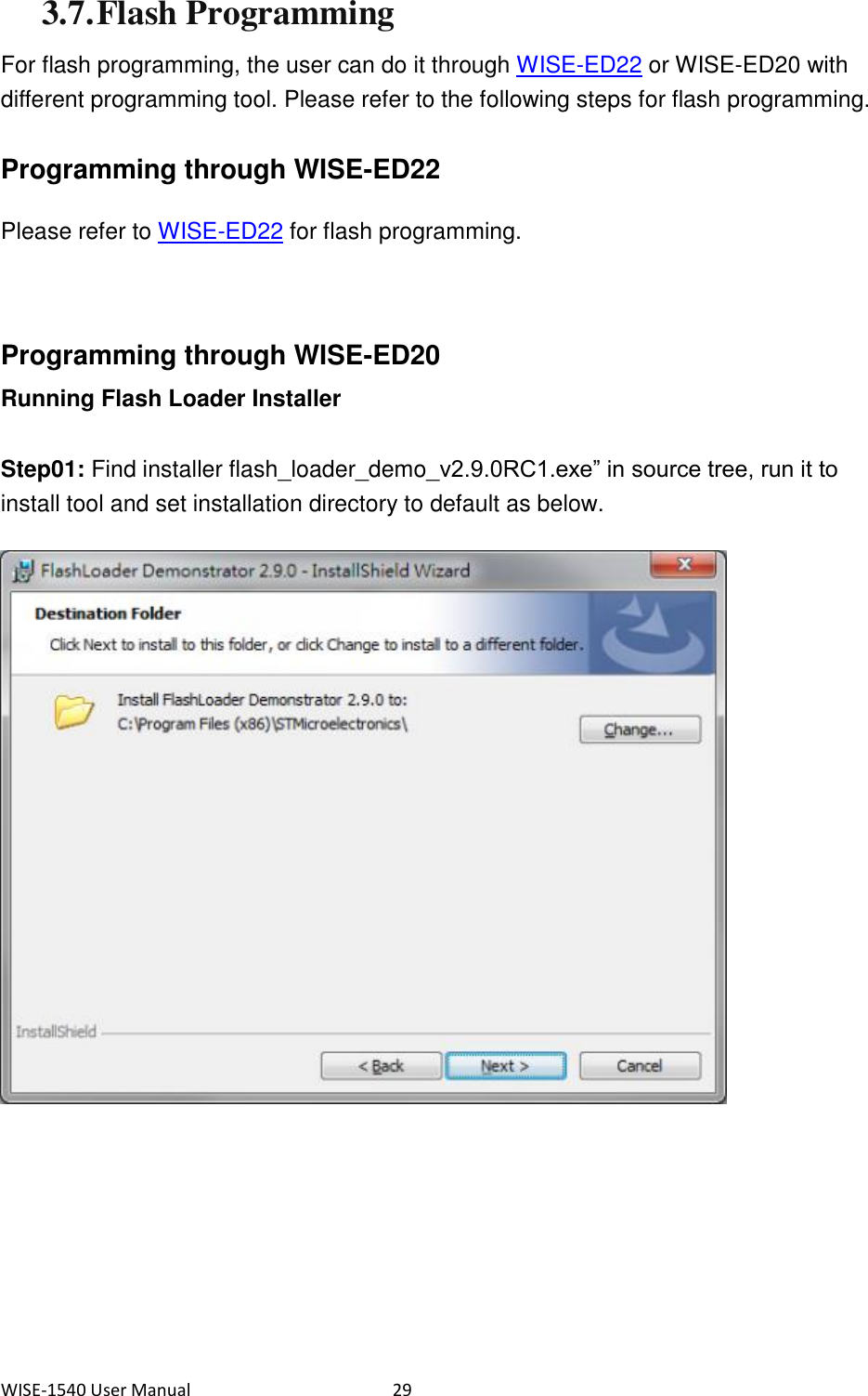 WISE-1540 User Manual  29 3.7. Flash Programming For flash programming, the user can do it through WISE-ED22 or WISE-ED20 with different programming tool. Please refer to the following steps for flash programming.  Programming through WISE-ED22 Please refer to WISE-ED22 for flash programming.    Programming through WISE-ED20 Running Flash Loader Installer Step01: Find installer flash_loader_demo_v2.9.0RC1.exe” in source tree, run it to install tool and set installation directory to default as below.       