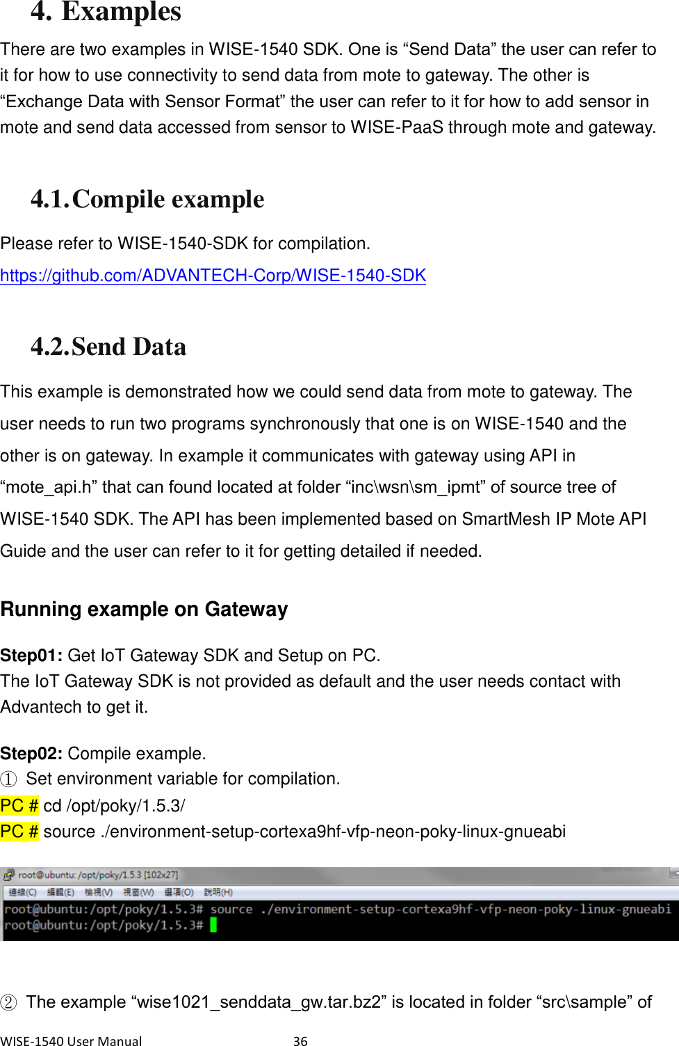 WISE-1540 User Manual  36 4. Examples There are two examples in WISE-1540 SDK. One is “Send Data” the user can refer to it for how to use connectivity to send data from mote to gateway. The other is “Exchange Data with Sensor Format” the user can refer to it for how to add sensor in mote and send data accessed from sensor to WISE-PaaS through mote and gateway.    4.1. Compile example Please refer to WISE-1540-SDK for compilation. https://github.com/ADVANTECH-Corp/WISE-1540-SDK  4.2. Send Data This example is demonstrated how we could send data from mote to gateway. The user needs to run two programs synchronously that one is on WISE-1540 and the other is on gateway. In example it communicates with gateway using API in “mote_api.h” that can found located at folder “inc\wsn\sm_ipmt” of source tree of WISE-1540 SDK. The API has been implemented based on SmartMesh IP Mote API Guide and the user can refer to it for getting detailed if needed.    Running example on Gateway Step01: Get IoT Gateway SDK and Setup on PC. The IoT Gateway SDK is not provided as default and the user needs contact with Advantech to get it.   Step02: Compile example. ①  Set environment variable for compilation. PC # cd /opt/poky/1.5.3/ PC # source ./environment-setup-cortexa9hf-vfp-neon-poky-linux-gnueabi     ② The example “wise1021_senddata_gw.tar.bz2” is located in folder “src\sample” of 