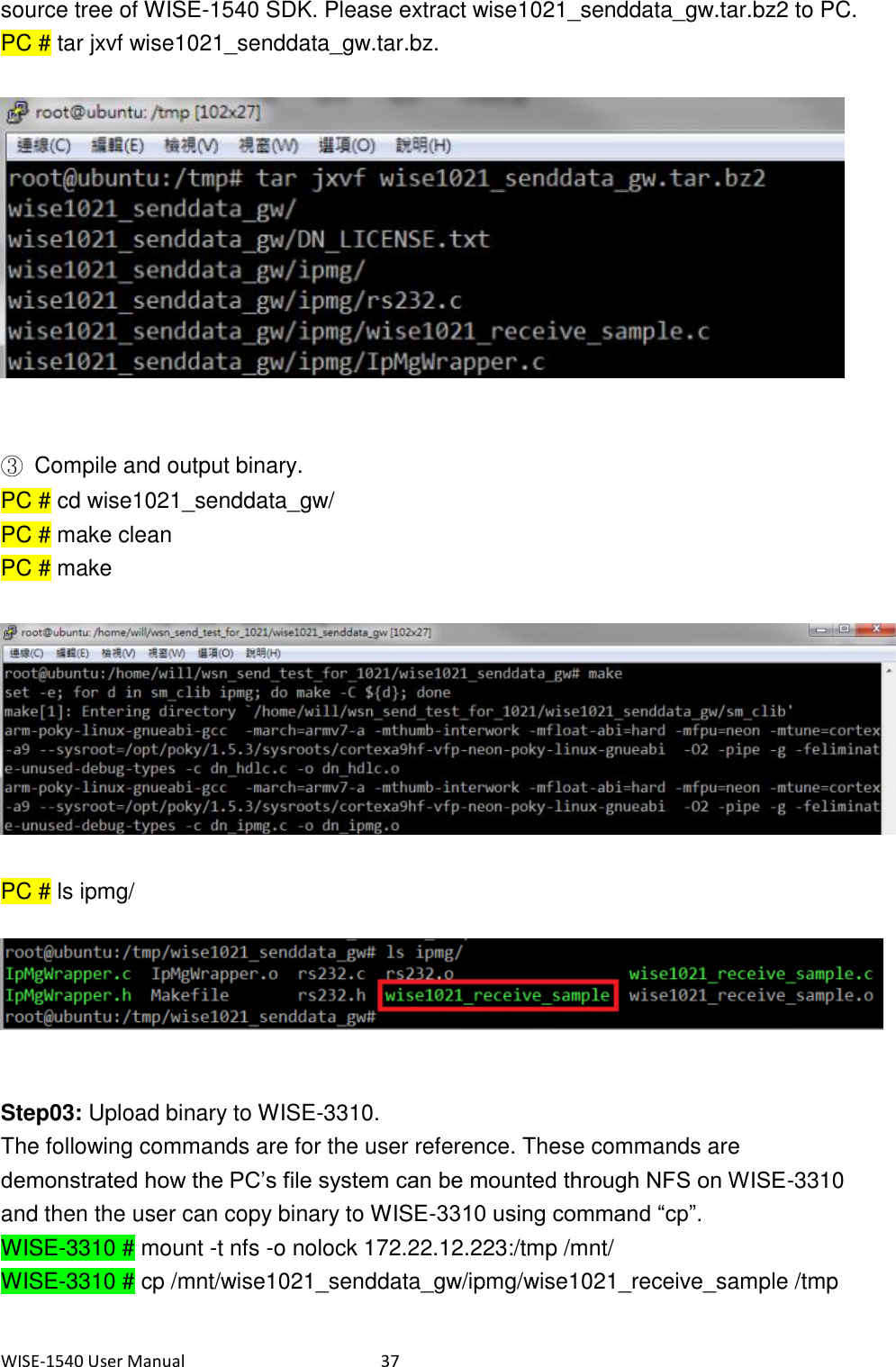 WISE-1540 User Manual  37 source tree of WISE-1540 SDK. Please extract wise1021_senddata_gw.tar.bz2 to PC. PC # tar jxvf wise1021_senddata_gw.tar.bz.     ③  Compile and output binary. PC # cd wise1021_senddata_gw/ PC # make clean PC # make    PC # ls ipmg/     Step03: Upload binary to WISE-3310. The following commands are for the user reference. These commands are demonstrated how the PC’s file system can be mounted through NFS on WISE-3310 and then the user can copy binary to WISE-3310 using command “cp”. WISE-3310 # mount -t nfs -o nolock 172.22.12.223:/tmp /mnt/ WISE-3310 # cp /mnt/wise1021_senddata_gw/ipmg/wise1021_receive_sample /tmp   