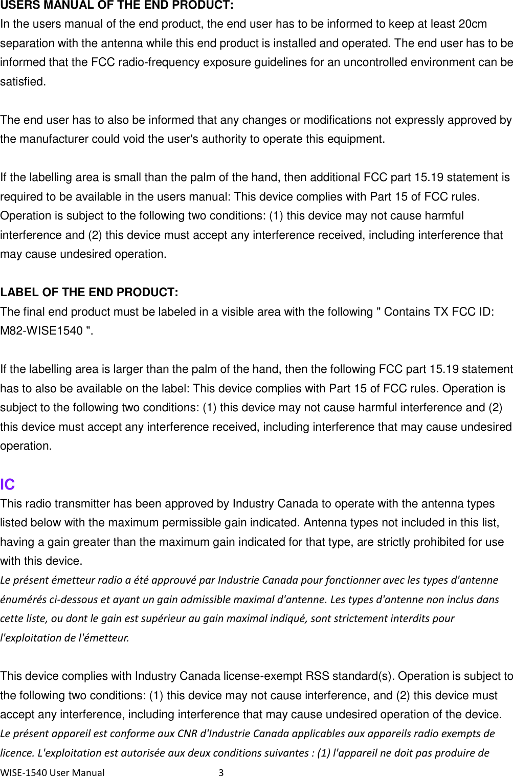 WISE-1540 User Manual  3 USERS MANUAL OF THE END PRODUCT: In the users manual of the end product, the end user has to be informed to keep at least 20cm separation with the antenna while this end product is installed and operated. The end user has to be informed that the FCC radio-frequency exposure guidelines for an uncontrolled environment can be satisfied.  The end user has to also be informed that any changes or modifications not expressly approved by the manufacturer could void the user&apos;s authority to operate this equipment.  If the labelling area is small than the palm of the hand, then additional FCC part 15.19 statement is required to be available in the users manual: This device complies with Part 15 of FCC rules. Operation is subject to the following two conditions: (1) this device may not cause harmful interference and (2) this device must accept any interference received, including interference that may cause undesired operation.        LABEL OF THE END PRODUCT: The final end product must be labeled in a visible area with the following &quot; Contains TX FCC ID: M82-WISE1540 &quot;.    If the labelling area is larger than the palm of the hand, then the following FCC part 15.19 statement has to also be available on the label: This device complies with Part 15 of FCC rules. Operation is subject to the following two conditions: (1) this device may not cause harmful interference and (2) this device must accept any interference received, including interference that may cause undesired operation.  IC This radio transmitter has been approved by Industry Canada to operate with the antenna types listed below with the maximum permissible gain indicated. Antenna types not included in this list, having a gain greater than the maximum gain indicated for that type, are strictly prohibited for use with this device.   Le présent émetteur radio a été approuvé par Industrie Canada pour fonctionner avec les types d&apos;antenne énumérés ci-dessous et ayant un gain admissible maximal d&apos;antenne. Les types d&apos;antenne non inclus dans cette liste, ou dont le gain est supérieur au gain maximal indiqué, sont strictement interdits pour l&apos;exploitation de l&apos;émetteur.  This device complies with Industry Canada license-exempt RSS standard(s). Operation is subject to the following two conditions: (1) this device may not cause interference, and (2) this device must accept any interference, including interference that may cause undesired operation of the device. Le présent appareil est conforme aux CNR d&apos;Industrie Canada applicables aux appareils radio exempts de licence. L&apos;exploitation est autorisée aux deux conditions suivantes : (1) l&apos;appareil ne doit pas produire de 
