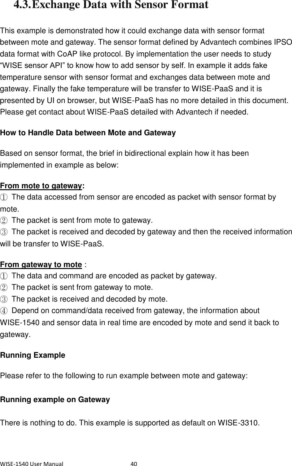 WISE-1540 User Manual  40 4.3. Exchange Data with Sensor Format This example is demonstrated how it could exchange data with sensor format between mote and gateway. The sensor format defined by Advantech combines IPSO data format with CoAP like protocol. By implementation the user needs to study “WISE sensor API” to know how to add sensor by self. In example it adds fake temperature sensor with sensor format and exchanges data between mote and gateway. Finally the fake temperature will be transfer to WISE-PaaS and it is presented by UI on browser, but WISE-PaaS has no more detailed in this document. Please get contact about WISE-PaaS detailed with Advantech if needed.   How to Handle Data between Mote and Gateway Based on sensor format, the brief in bidirectional explain how it has been implemented in example as below:   From mote to gateway:   ①  The data accessed from sensor are encoded as packet with sensor format by mote. ②  The packet is sent from mote to gateway. ③  The packet is received and decoded by gateway and then the received information will be transfer to WISE-PaaS.   From gateway to mote : ①  The data and command are encoded as packet by gateway. ②  The packet is sent from gateway to mote. ③  The packet is received and decoded by mote. ④  Depend on command/data received from gateway, the information about WISE-1540 and sensor data in real time are encoded by mote and send it back to gateway.   Running Example Please refer to the following to run example between mote and gateway:   Running example on Gateway There is nothing to do. This example is supported as default on WISE-3310.   