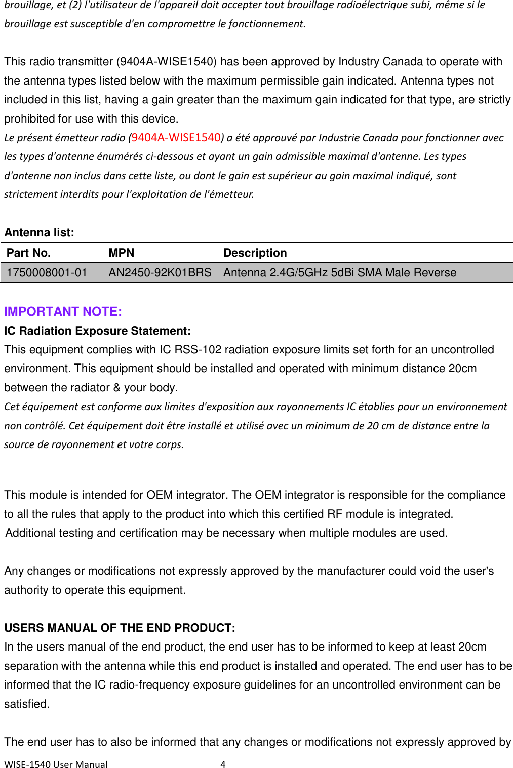 WISE-1540 User Manual  4 brouillage, et (2) l&apos;utilisateur de l&apos;appareil doit accepter tout brouillage radioélectrique subi, même si le brouillage est susceptible d&apos;en compromettre le fonctionnement.  This radio transmitter (9404A-WISE1540) has been approved by Industry Canada to operate with the antenna types listed below with the maximum permissible gain indicated. Antenna types not included in this list, having a gain greater than the maximum gain indicated for that type, are strictly prohibited for use with this device.   Le présent émetteur radio (9404A-WISE1540) a été approuvé par Industrie Canada pour fonctionner avec les types d&apos;antenne énumérés ci-dessous et ayant un gain admissible maximal d&apos;antenne. Les types d&apos;antenne non inclus dans cette liste, ou dont le gain est supérieur au gain maximal indiqué, sont strictement interdits pour l&apos;exploitation de l&apos;émetteur.  Antenna list: Part No. MPN Description 1750008001-01 AN2450-92K01BRS Antenna 2.4G/5GHz 5dBi SMA Male Reverse  IMPORTANT NOTE: IC Radiation Exposure Statement: This equipment complies with IC RSS-102 radiation exposure limits set forth for an uncontrolled environment. This equipment should be installed and operated with minimum distance 20cm between the radiator &amp; your body. Cet équipement est conforme aux limites d&apos;exposition aux rayonnements IC établies pour un environnement non contrôlé. Cet équipement doit être installé et utilisé avec un minimum de 20 cm de distance entre la source de rayonnement et votre corps.  This module is intended for OEM integrator. The OEM integrator is responsible for the compliance to all the rules that apply to the product into which this certified RF module is integrated. Additional testing and certification may be necessary when multiple modules are used.     Any changes or modifications not expressly approved by the manufacturer could void the user&apos;s authority to operate this equipment.  USERS MANUAL OF THE END PRODUCT: In the users manual of the end product, the end user has to be informed to keep at least 20cm separation with the antenna while this end product is installed and operated. The end user has to be informed that the IC radio-frequency exposure guidelines for an uncontrolled environment can be satisfied.    The end user has to also be informed that any changes or modifications not expressly approved by 