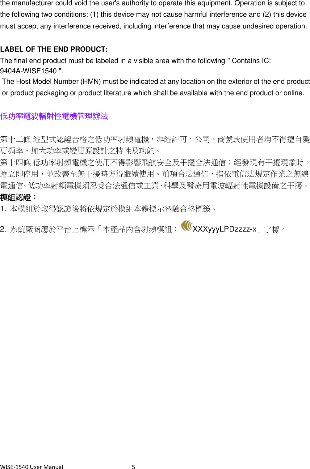 WISE-1540 User Manual  5 the manufacturer could void the user&apos;s authority to operate this equipment. Operation is subject to the following two conditions: (1) this device may not cause harmful interference and (2) this device must accept any interference received, including interference that may cause undesired operation.      LABEL OF THE END PRODUCT: The final end product must be labeled in a visible area with the following &quot; Contains IC: 9404A-WISE1540 &quot;.   The Host Model Number (HMN) must be indicated at any location on the exterior of the end product or product packaging or product literature which shall be available with the end product or online.  低功率電波輻射性電機管理辦法  第十二條 經型式認證合格之低功率射頻電機，非經許可，公司、商號或使用者均不得擅自變更頻率、加大功率或變更原設計之特性及功能。 第十四條 低功率射頻電機之使用不得影響飛航安全及干擾合法通信；經發現有干擾現象時，應立即停用，並改善至無干擾時方得繼續使用。前項合法通信，指依電信法規定作業之無線電通信。低功率射頻電機須忍受合法通信或工業、科學及醫療用電波輻射性電機設備之干擾。 模組認證： 1.  本模組於取得認證後將依規定於模組本體標示審驗合格標籤。 2.  系統廠商應於平台上標示「本產品內含射頻模組： XXXyyyLPDzzzz-x」字樣。     