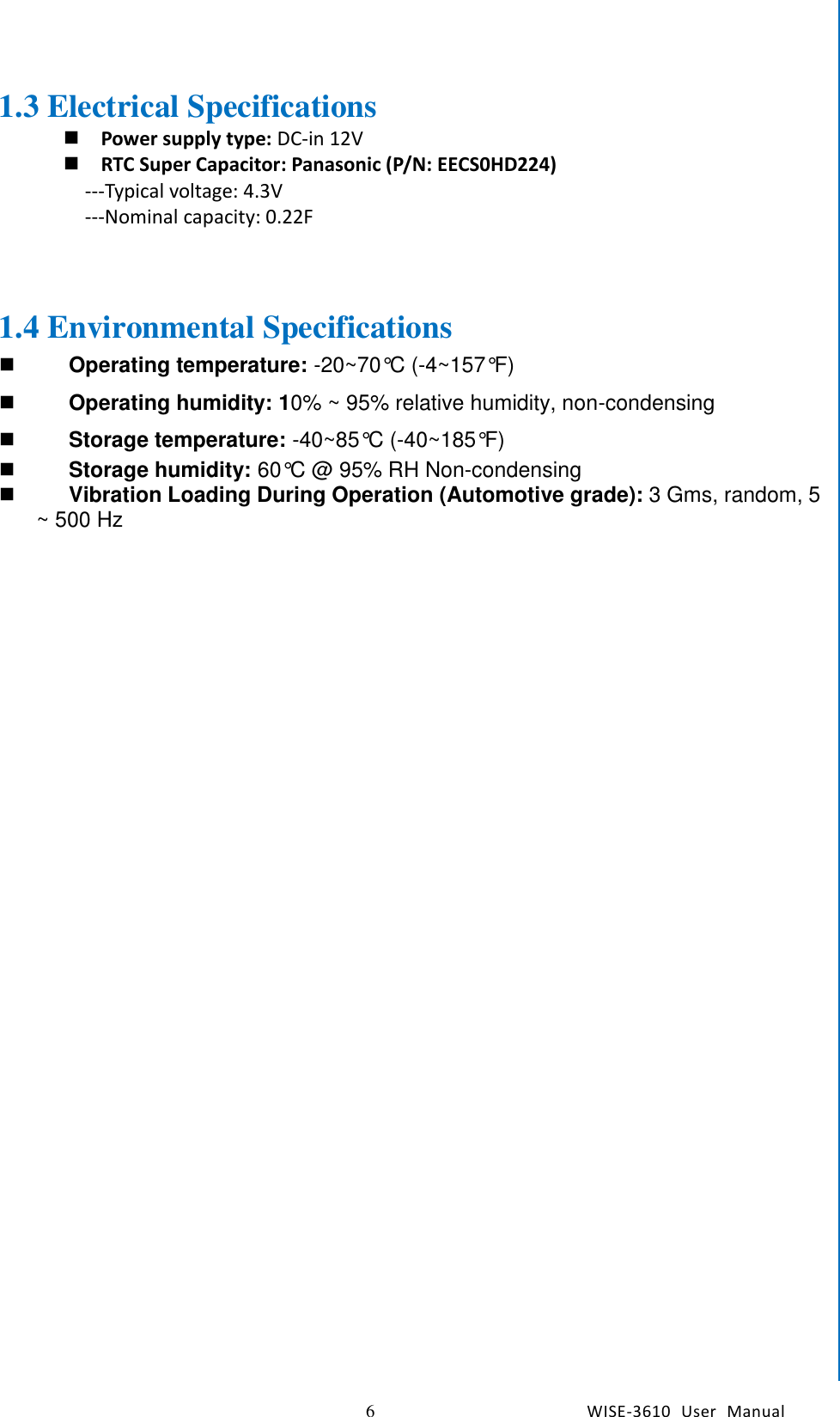    6  WISE-3610  User  Manual  Chapter1    General Introduction 1.3 Electrical Specifications  Power supply type: DC-in 12V  RTC Super Capacitor: Panasonic (P/N: EECS0HD224) ---Typical voltage: 4.3V ---Nominal capacity: 0.22F    1.4 Environmental Specifications   Operating temperature: -20~70°C (-4~157°F)   Operating humidity: 10% ~ 95% relative humidity, non-condensing    Storage temperature: -40~85°C (-40~185°F)     Storage humidity: 60°C @ 95% RH Non-condensing     Vibration Loading During Operation (Automotive grade): 3 Gms, random, 5 ~ 500 Hz 