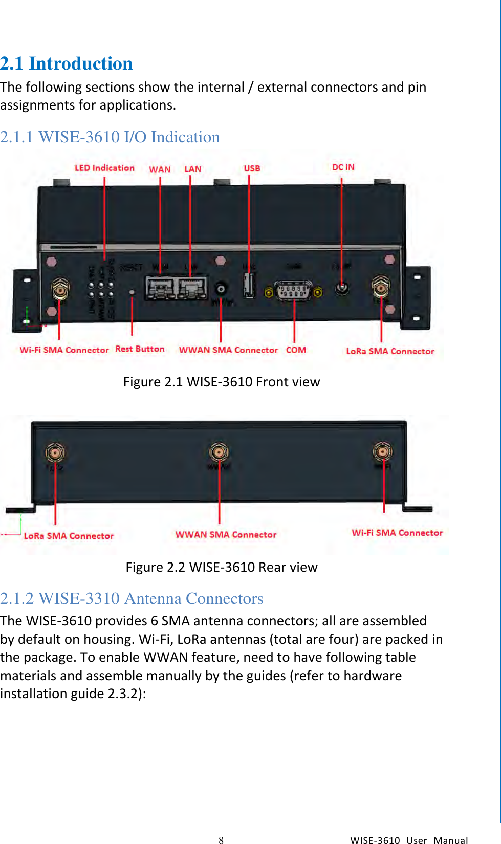    8  WISE-3610  User  Manual  Chapter2  H/W Installation 2.1 Introduction The following sections show the internal / external connectors and pin assignments for applications. 2.1.1 WISE-3610 I/O Indication  Figure 2.1 WISE-3610 Front view   Figure 2.2 WISE-3610 Rear view 2.1.2 WISE-3310 Antenna Connectors The WISE-3610 provides 6 SMA antenna connectors; all are assembled by default on housing. Wi-Fi, LoRa antennas (total are four) are packed in the package. To enable WWAN feature, need to have following table materials and assemble manually by the guides (refer to hardware installation guide 2.3.2): 