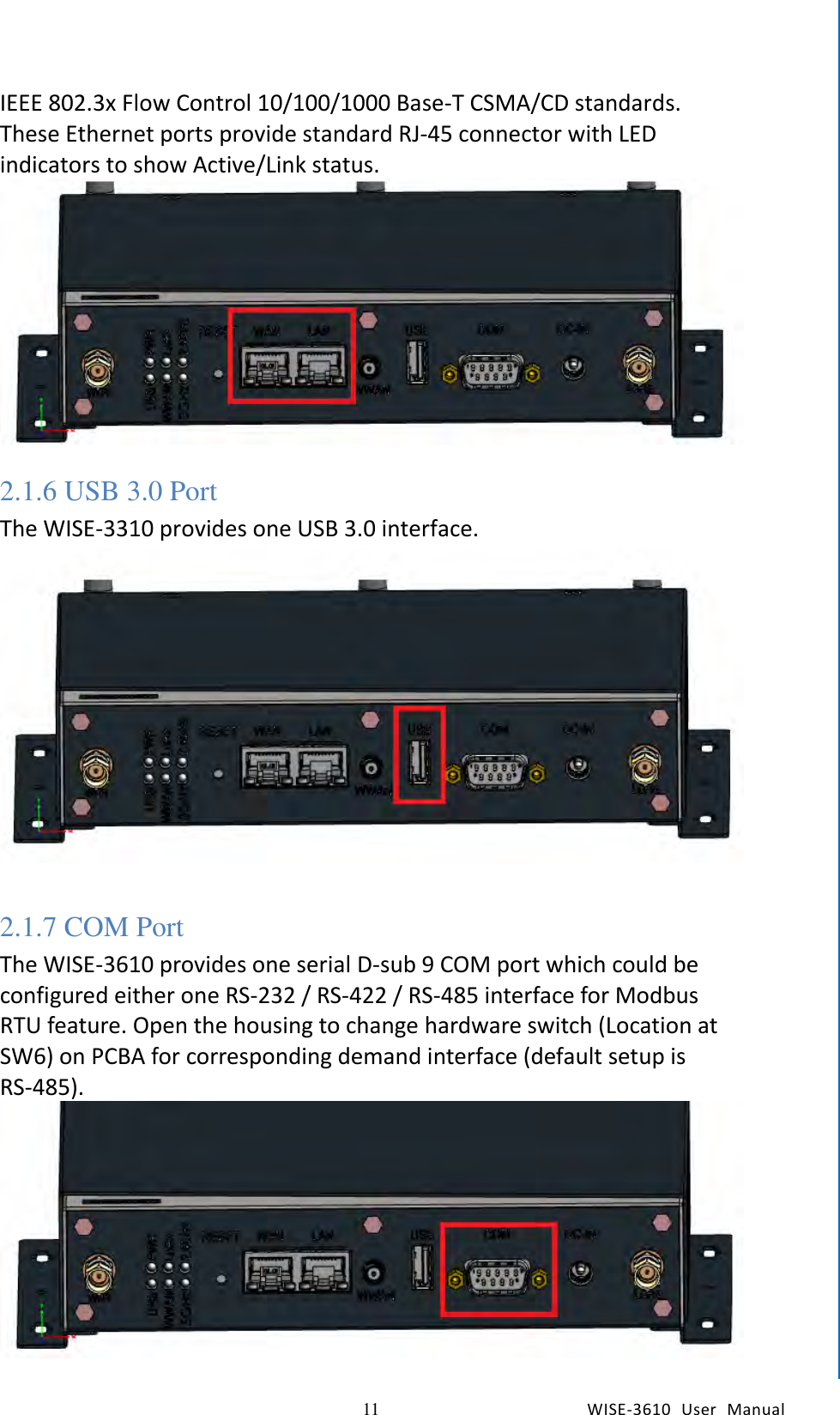   11 WISE-3610  User  Manual  Chapter2  H/W Installation IEEE 802.3x Flow Control 10/100/1000 Base-T CSMA/CD standards. These Ethernet ports provide standard RJ-45 connector with LED indicators to show Active/Link status.  2.1.6 USB 3.0 Port   The WISE-3310 provides one USB 3.0 interface.      2.1.7 COM Port The WISE-3610 provides one serial D-sub 9 COM port which could be configured either one RS-232 / RS-422 / RS-485 interface for Modbus RTU feature. Open the housing to change hardware switch (Location at SW6) on PCBA for corresponding demand interface (default setup is RS-485).       