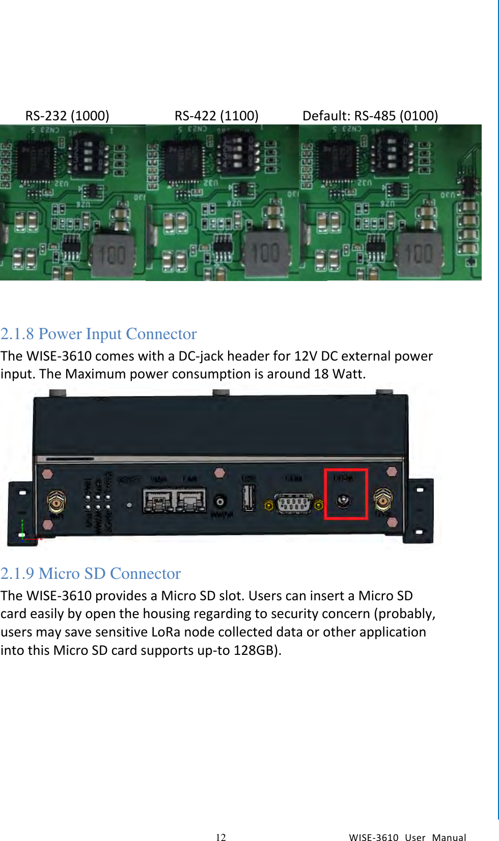   12 WISE-3610  User  Manual  Chapter2  H/W Installation    RS-232 (1000)    RS-422 (1100)    Default: RS-485 (0100)     2.1.8 Power Input Connector The WISE-3610 comes with a DC-jack header for 12V DC external power input. The Maximum power consumption is around 18 Watt.  2.1.9 Micro SD Connector The WISE-3610 provides a Micro SD slot. Users can insert a Micro SD card easily by open the housing regarding to security concern (probably, users may save sensitive LoRa node collected data or other application into this Micro SD card supports up-to 128GB). 