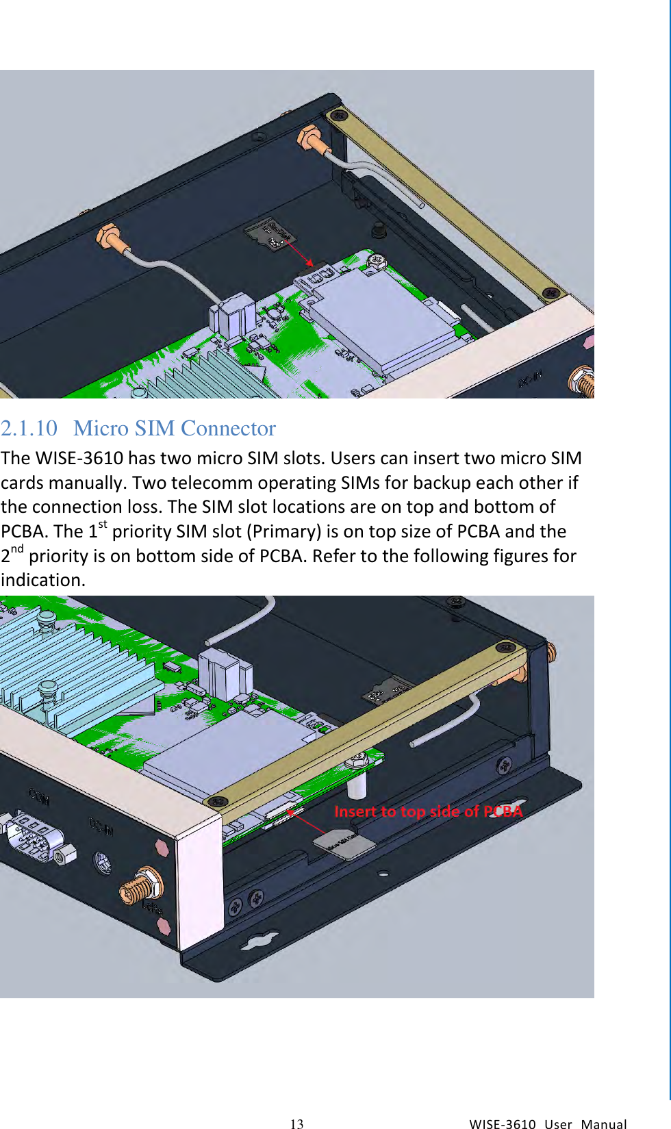   13 WISE-3610  User  Manual  Chapter2  H/W Installation  2.1.10 Micro SIM Connector The WISE-3610 has two micro SIM slots. Users can insert two micro SIM cards manually. Two telecomm operating SIMs for backup each other if the connection loss. The SIM slot locations are on top and bottom of PCBA. The 1st priority SIM slot (Primary) is on top size of PCBA and the 2nd priority is on bottom side of PCBA. Refer to the following figures for indication.      