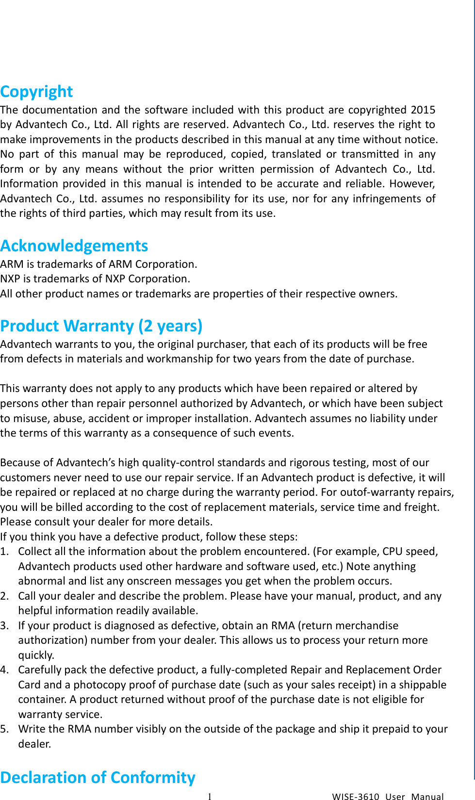    1  WISE-3610  User  Manual  Chapter1    General Introduction Copyright The documentation and the software included with this product are copyrighted 2015 by Advantech Co., Ltd. All rights are reserved. Advantech Co., Ltd. reserves the right to make improvements in the products described in this manual at any time without notice. No  part  of  this  manual  may  be  reproduced,  copied,  translated  or  transmitted  in  any form  or  by  any  means  without  the  prior  written  permission  of  Advantech  Co.,  Ltd. Information provided  in this manual is intended to be accurate and reliable. However, Advantech Co., Ltd. assumes no responsibility for its use, nor  for any  infringements  of the rights of third parties, which may result from its use.  Acknowledgements ARM is trademarks of ARM Corporation. NXP is trademarks of NXP Corporation. All other product names or trademarks are properties of their respective owners.    Product Warranty (2 years) Advantech warrants to you, the original purchaser, that each of its products will be free from defects in materials and workmanship for two years from the date of purchase.    This warranty does not apply to any products which have been repaired or altered by persons other than repair personnel authorized by Advantech, or which have been subject to misuse, abuse, accident or improper installation. Advantech assumes no liability under the terms of this warranty as a consequence of such events.  Because of Advantech’s high quality-control standards and rigorous testing, most of our customers never need to use our repair service. If an Advantech product is defective, it will be repaired or replaced at no charge during the warranty period. For outof-warranty repairs, you will be billed according to the cost of replacement materials, service time and freight. Please consult your dealer for more details. If you think you have a defective product, follow these steps: 1. Collect all the information about the problem encountered. (For example, CPU speed, Advantech products used other hardware and software used, etc.) Note anything abnormal and list any onscreen messages you get when the problem occurs. 2. Call your dealer and describe the problem. Please have your manual, product, and any helpful information readily available. 3. If your product is diagnosed as defective, obtain an RMA (return merchandise authorization) number from your dealer. This allows us to process your return more quickly. 4. Carefully pack the defective product, a fully-completed Repair and Replacement Order Card and a photocopy proof of purchase date (such as your sales receipt) in a shippable container. A product returned without proof of the purchase date is not eligible for warranty service. 5. Write the RMA number visibly on the outside of the package and ship it prepaid to your dealer.  Declaration of Conformity 