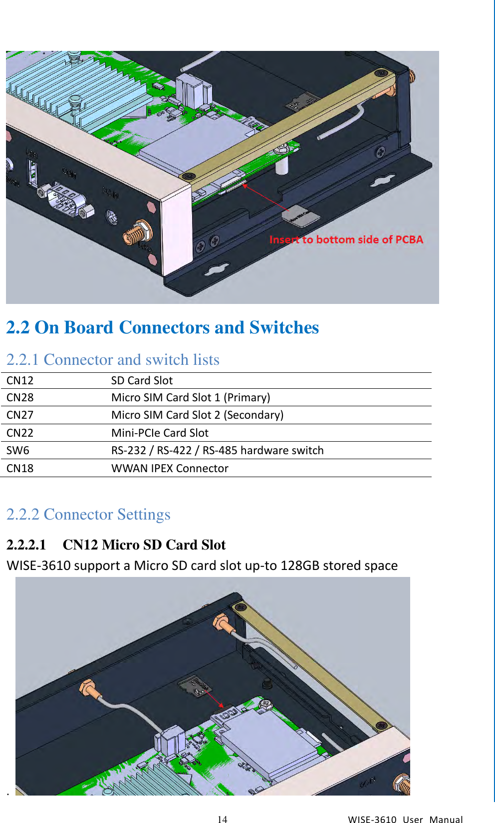   14 WISE-3610  User  Manual  Chapter2  H/W Installation  2.2 On Board Connectors and Switches 2.2.1 Connector and switch lists CN12 SD Card Slot CN28 Micro SIM Card Slot 1 (Primary) CN27 Micro SIM Card Slot 2 (Secondary) CN22 Mini-PCIe Card Slot   SW6 RS-232 / RS-422 / RS-485 hardware switch CN18 WWAN IPEX Connector  2.2.2 Connector Settings 2.2.2.1 CN12 Micro SD Card Slot WISE-3610 support a Micro SD card slot up-to 128GB stored space .   