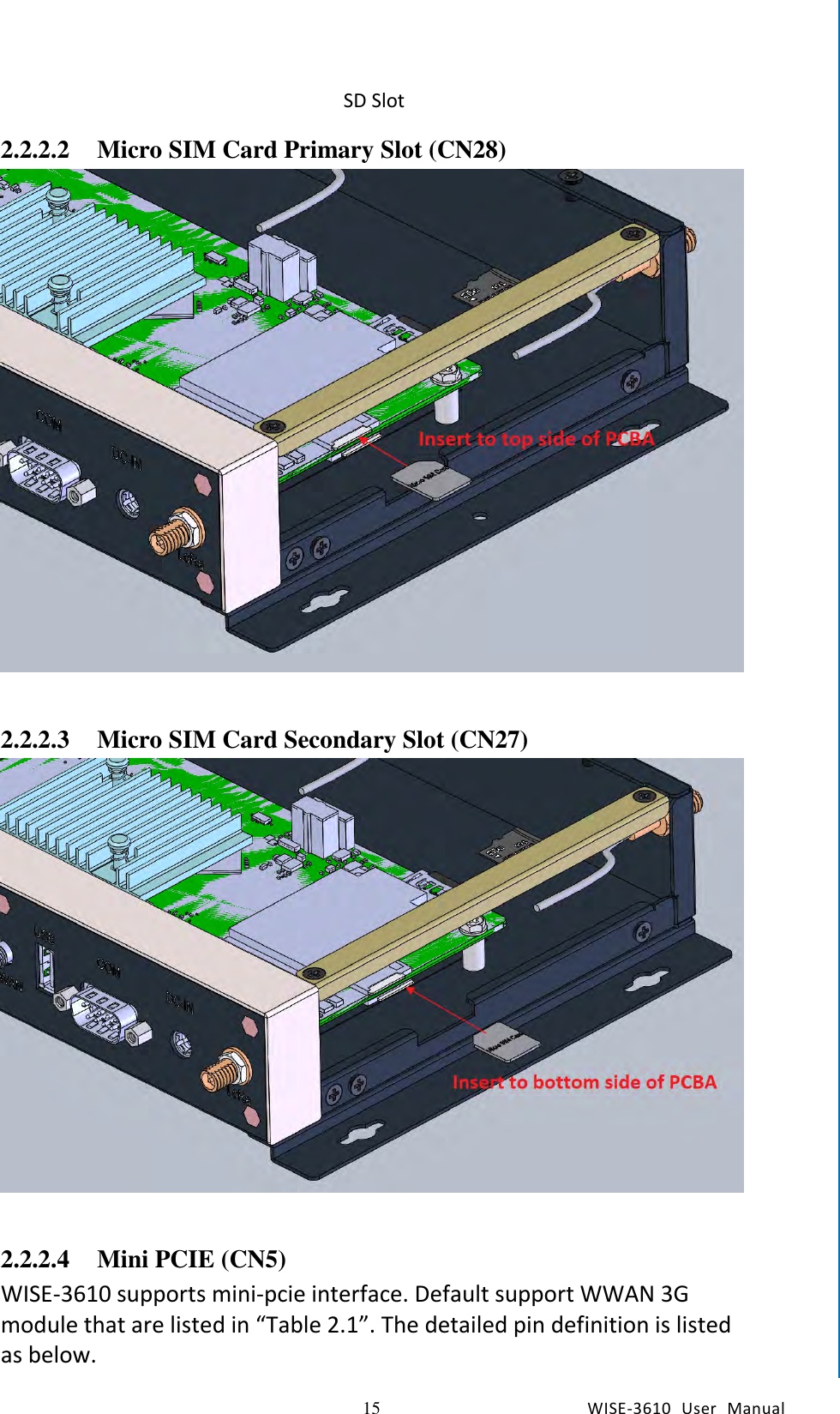   15 WISE-3610  User  Manual  Chapter2  H/W Installation SD Slot 2.2.2.2 Micro SIM Card Primary Slot (CN28)   2.2.2.3 Micro SIM Card Secondary Slot (CN27)   2.2.2.4 Mini PCIE (CN5) WISE-3610 supports mini-pcie interface. Default support WWAN 3G module that are listed in “Table 2.1”. The detailed pin definition is listed as below.  