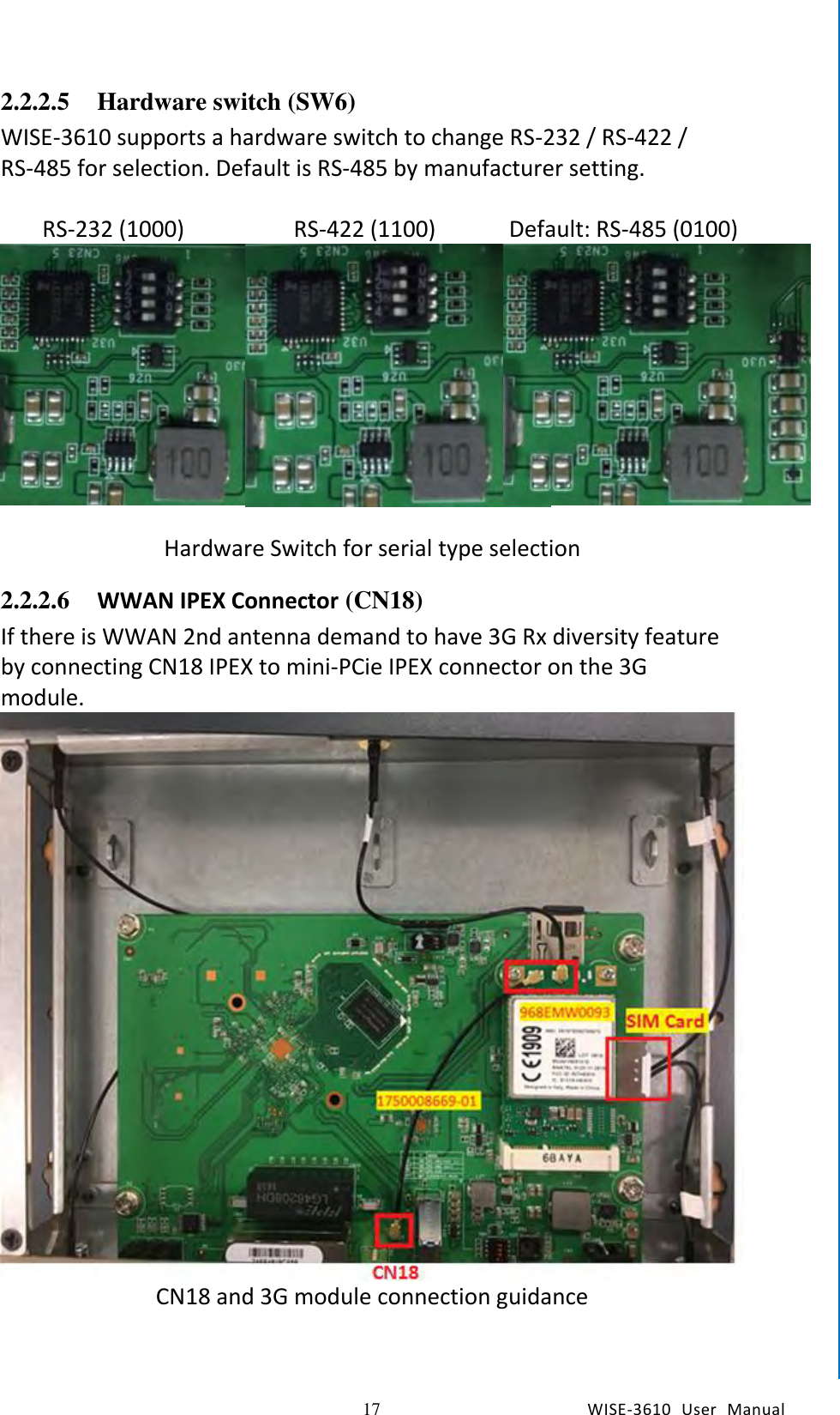   17 WISE-3610  User  Manual  Chapter2  H/W Installation 2.2.2.5 Hardware switch (SW6) WISE-3610 supports a hardware switch to change RS-232 / RS-422 / RS-485 for selection. Default is RS-485 by manufacturer setting.    RS-232 (1000)  RS-422 (1100)  Default: RS-485 (0100)    Hardware Switch for serial type selection 2.2.2.6 WWAN IPEX Connector (CN18) If there is WWAN 2nd antenna demand to have 3G Rx diversity feature by connecting CN18 IPEX to mini-PCie IPEX connector on the 3G module.  CN18 and 3G module connection guidance   