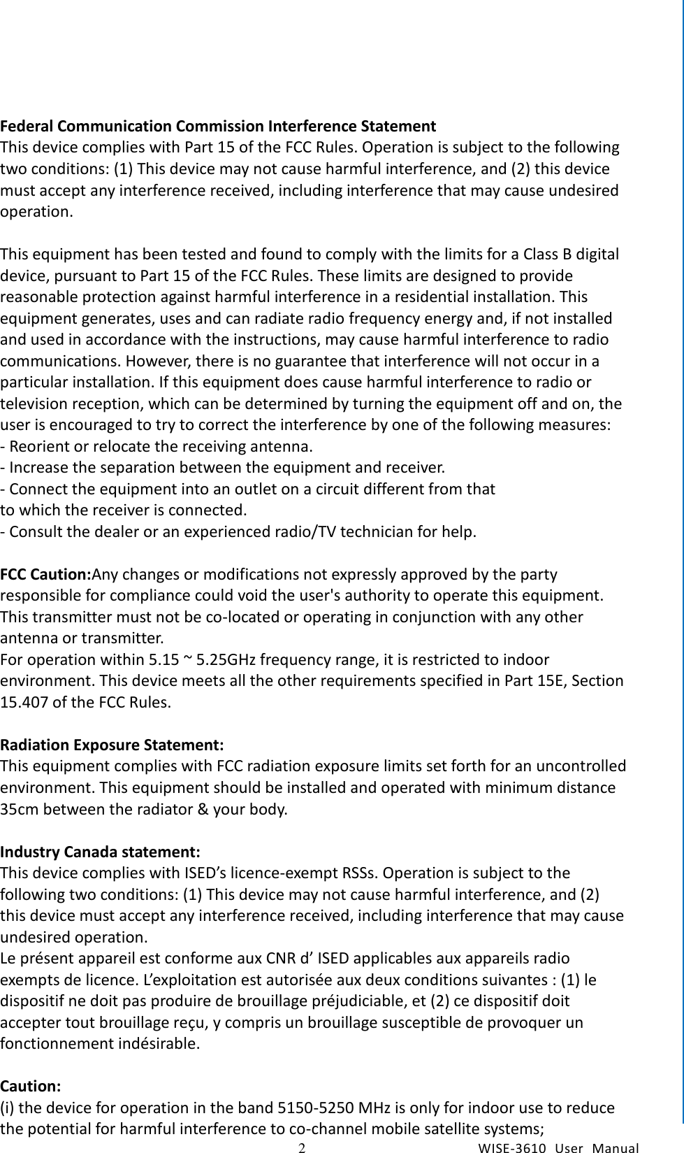    2  WISE-3610  User  Manual  Chapter1    General Introduction Federal Communication Commission Interference Statement   This device complies with Part 15 of the FCC Rules. Operation is subject to the following two conditions: (1) This device may not cause harmful interference, and (2) this device must accept any interference received, including interference that may cause undesired operation.    This equipment has been tested and found to comply with the limits for a Class B digital device, pursuant to Part 15 of the FCC Rules. These limits are designed to provide reasonable protection against harmful interference in a residential installation. This equipment generates, uses and can radiate radio frequency energy and, if not installed and used in accordance with the instructions, may cause harmful interference to radio communications. However, there is no guarantee that interference will not occur in a particular installation. If this equipment does cause harmful interference to radio or television reception, which can be determined by turning the equipment off and on, the user is encouraged to try to correct the interference by one of the following measures:   - Reorient or relocate the receiving antenna.   - Increase the separation between the equipment and receiver.   - Connect the equipment into an outlet on a circuit different from that   to which the receiver is connected.   - Consult the dealer or an experienced radio/TV technician for help.    FCC Caution:Any changes or modifications not expressly approved by the party responsible for compliance could void the user&apos;s authority to operate this equipment.   This transmitter must not be co-located or operating in conjunction with any other antenna or transmitter.   For operation within 5.15 ~ 5.25GHz frequency range, it is restricted to indoor environment. This device meets all the other requirements specified in Part 15E, Section 15.407 of the FCC Rules.  Radiation Exposure Statement:   This equipment complies with FCC radiation exposure limits set forth for an uncontrolled environment. This equipment should be installed and operated with minimum distance 35cm between the radiator &amp; your body.  Industry Canada statement:   This device complies with ISED’s licence-exempt RSSs. Operation is subject to the following two conditions: (1) This device may not cause harmful interference, and (2) this device must accept any interference received, including interference that may cause undesired operation.   Le présent appareil est conforme aux CNR d’ ISED applicables aux appareils radio exempts de licence. L’exploitation est autorisée aux deux conditions suivantes : (1) le dispositif ne doit pas produire de brouillage préjudiciable, et (2) ce dispositif doit accepter tout brouillage reçu, y compris un brouillage susceptible de provoquer un fonctionnement indésirable.    Caution:   (i) the device for operation in the band 5150-5250 MHz is only for indoor use to reduce the potential for harmful interference to co-channel mobile satellite systems;   