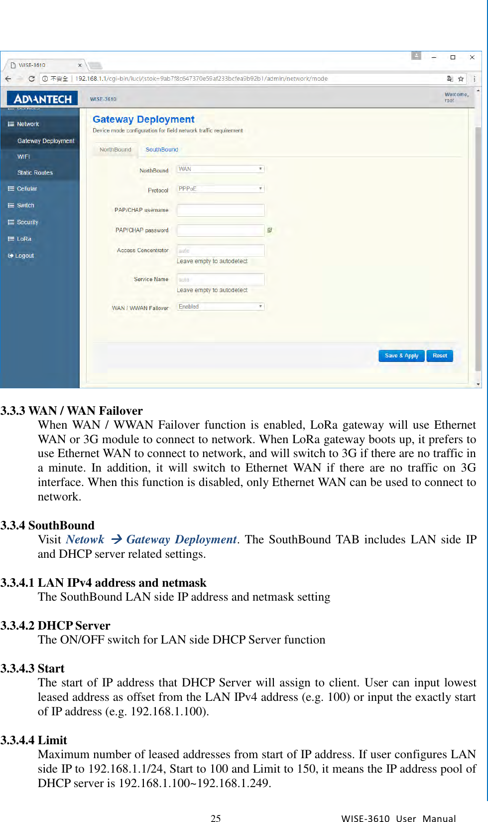   25 WISE-3610  User  Manual  Chapter5    Advantech Services   3.3.3 WAN / WAN Failover When WAN / WWAN Failover function is enabled,  LoRa gateway will use Ethernet WAN or 3G module to connect to network. When LoRa gateway boots up, it prefers to use Ethernet WAN to connect to network, and will switch to 3G if there are no traffic in a  minute.  In  addition,  it  will  switch  to  Ethernet  WAN  if  there  are  no  traffic  on  3G interface. When this function is disabled, only Ethernet WAN can be used to connect to network.    3.3.4 SouthBound Visit  Netowk  Gateway Deployment. The SouthBound TAB includes LAN side IP and DHCP server related settings.    3.3.4.1 LAN IPv4 address and netmask The SouthBound LAN side IP address and netmask setting  3.3.4.2 DHCP Server The ON/OFF switch for LAN side DHCP Server function  3.3.4.3 Start The start of IP address that DHCP Server will assign to client. User can input lowest leased address as offset from the LAN IPv4 address (e.g. 100) or input the exactly start of IP address (e.g. 192.168.1.100).  3.3.4.4 Limit Maximum number of leased addresses from start of IP address. If user configures LAN side IP to 192.168.1.1/24, Start to 100 and Limit to 150, it means the IP address pool of DHCP server is 192.168.1.100~192.168.1.249.  