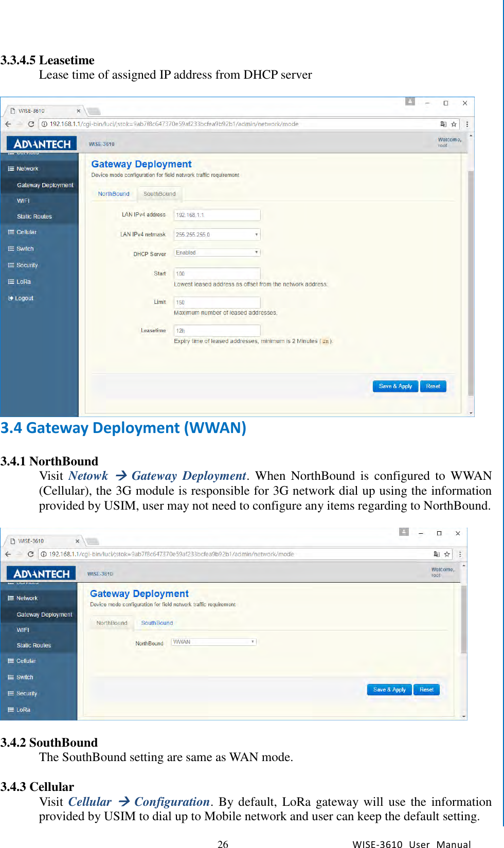   26 WISE-3610  User  Manual  Chapter5    Advantech Services 3.3.4.5 Leasetime Lease time of assigned IP address from DHCP server   3.4 Gateway Deployment (WWAN)  3.4.1 NorthBound Visit  Netowk  Gateway  Deployment.  When  NorthBound  is  configured  to  WWAN (Cellular), the 3G module is responsible for 3G network dial up using the information provided by USIM, user may not need to configure any items regarding to NorthBound.        3.4.2 SouthBound The SouthBound setting are same as WAN mode.    3.4.3 Cellular Visit  Cellular  Configuration. By default,  LoRa gateway will use the information provided by USIM to dial up to Mobile network and user can keep the default setting.   