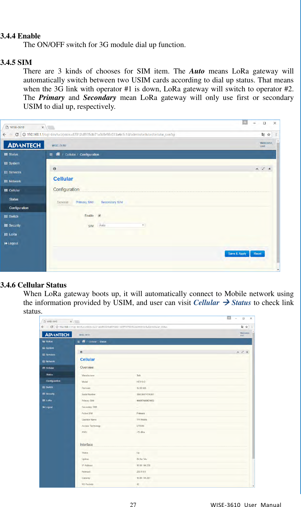   27 WISE-3610  User  Manual  Chapter5    Advantech Services 3.4.4 Enable The ON/OFF switch for 3G module dial up function.    3.4.5 SIM There  are  3  kinds  of  chooses  for  SIM  item.  The  Auto  means  LoRa  gateway  will automatically switch between two USIM cards according to dial up status. That means when the 3G link with operator #1 is down, LoRa gateway will switch to operator #2. The  Primary  and  Secondary  mean  LoRa  gateway  will  only  use  first  or  secondary USIM to dial up, respectively.      3.4.6 Cellular Status When LoRa gateway boots up, it will automatically connect to Mobile network using the information provided by USIM, and user can visit Cellular  Status to check link status.  