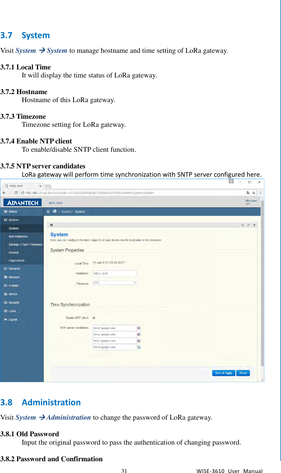   31 WISE-3610  User  Manual  Chapter5    Advantech Services 3.7 System Visit System  System to manage hostname and time setting of LoRa gateway.    3.7.1 Local Time It will display the time status of LoRa gateway.  3.7.2 Hostname Hostname of this LoRa gateway.  3.7.3 Timezone Timezone setting for LoRa gateway.  3.7.4 Enable NTP client To enable/disable SNTP client function.  3.7.5 NTP server candidates LoRa gateway will perform time synchronization with SNTP server configured here.     3.8 Administration Visit System  Administration to change the password of LoRa gateway.    3.8.1 Old Password Input the original password to pass the authentication of changing password.  3.8.2 Password and Confirmation 