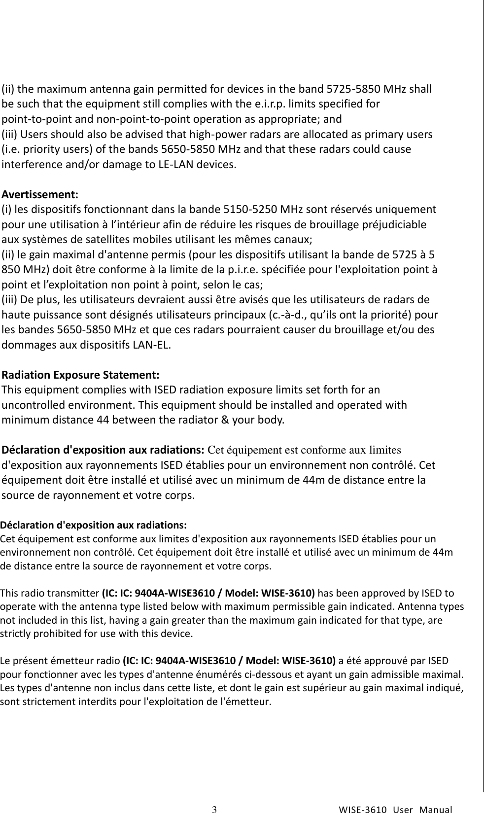    3  WISE-3610  User  Manual  Chapter1    General Introduction (ii) the maximum antenna gain permitted for devices in the band 5725-5850 MHz shall be such that the equipment still complies with the e.i.r.p. limits specified for point-to-point and non-point-to-point operation as appropriate; and   (iii) Users should also be advised that high-power radars are allocated as primary users (i.e. priority users) of the bands 5650-5850 MHz and that these radars could cause interference and/or damage to LE-LAN devices.  Avertissement:   (i) les dispositifs fonctionnant dans la bande 5150-5250 MHz sont réservés uniquement pour une utilisation à l’intérieur afin de réduire les risques de brouillage préjudiciable aux systèmes de satellites mobiles utilisant les mêmes canaux;   (ii) le gain maximal d&apos;antenne permis (pour les dispositifs utilisant la bande de 5725 à 5 850 MHz) doit être conforme à la limite de la p.i.r.e. spécifiée pour l&apos;exploitation point à point et l’exploitation non point à point, selon le cas;   (iii) De plus, les utilisateurs devraient aussi être avisés que les utilisateurs de radars de haute puissance sont désignés utilisateurs principaux (c.-à-d., qu’ils ont la priorité) pour les bandes 5650-5850 MHz et que ces radars pourraient causer du brouillage et/ou des dommages aux dispositifs LAN-EL.    Radiation Exposure Statement:   This equipment complies with ISED radiation exposure limits set forth for an uncontrolled environment. This equipment should be installed and operated with minimum distance 44 between the radiator &amp; your body.    Déclaration d&apos;exposition aux radiations: Cet équipement est conforme aux limites d&apos;exposition aux rayonnements ISED établies pour un environnement non contrôlé. Cet équipement doit être installé et utilisé avec un minimum de 44m de distance entre la source de rayonnement et votre corps.  CE This device complies with Directive 2014/53/EU issued by the Commission of the European Community.  Declaration of Conformity Hereby, [Advantech Co., Ltd.] declares that the radio equipment type [designation of type of radio equipment] is in compliance with Directive 2014/53/EU. The full text of the EU declaration of conformity is available at the following internet address: The frequency and maximum transmitted power in EU are listed as belows, 2412 - 2472 MHz:    XX.XX dBM 5180 - 5240 MHz: XX.XX dBM 5260 - 5230 MHz: XX.XX dBM 5500 - 5700 MHz: XX.XX dBM  - WLAN 5GHz: Operations in the 5.15-5.35GHz band are restricted to indoor usage only.   Déclaration d&apos;exposition aux radiations: Cet équipement est conforme aux limites d&apos;exposition aux rayonnements ISED établies pour un environnement non contrôlé. Cet équipement doit être installé et utilisé avec un minimum de 44m de distance entre la source de rayonnement et votre corps.  This radio transmitter (IC: IC: 9404A-WISE3610 / Model: WISE-3610) has been approved by ISED to operate with the antenna type listed below with maximum permissible gain indicated. Antenna types not included in this list, having a gain greater than the maximum gain indicated for that type, are strictly prohibited for use with this device.  Le présent émetteur radio (IC: IC: 9404A-WISE3610 / Model: WISE-3610) a été approuvé par ISED pour fonctionner avec les types d&apos;antenne énumérés ci-dessous et ayant un gain admissible maximal. Les types d&apos;antenne non inclus dans cette liste, et dont le gain est supérieur au gain maximal indiqué, sont strictement interdits pour l&apos;exploitation de l&apos;émetteur.  