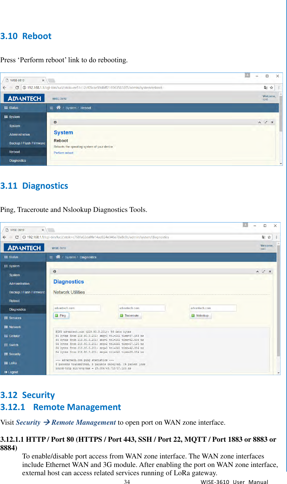   34 WISE-3610  User  Manual  Chapter5    Advantech Services 3.10 Reboot  Press ‘Perform reboot’ link to do rebooting.    3.11 Diagnostics  Ping, Traceroute and Nslookup Diagnostics Tools.    3.12 Security 3.12.1 Remote Management Visit Security  Remote Management to open port on WAN zone interface.  3.12.1.1 HTTP / Port 80 (HTTPS / Port 443, SSH / Port 22, MQTT / Port 1883 or 8883 or 8884)  To enable/disable port access from WAN zone interface. The WAN zone interfaces include Ethernet WAN and 3G module. After enabling the port on WAN zone interface, external host can access related services running of LoRa gateway.   