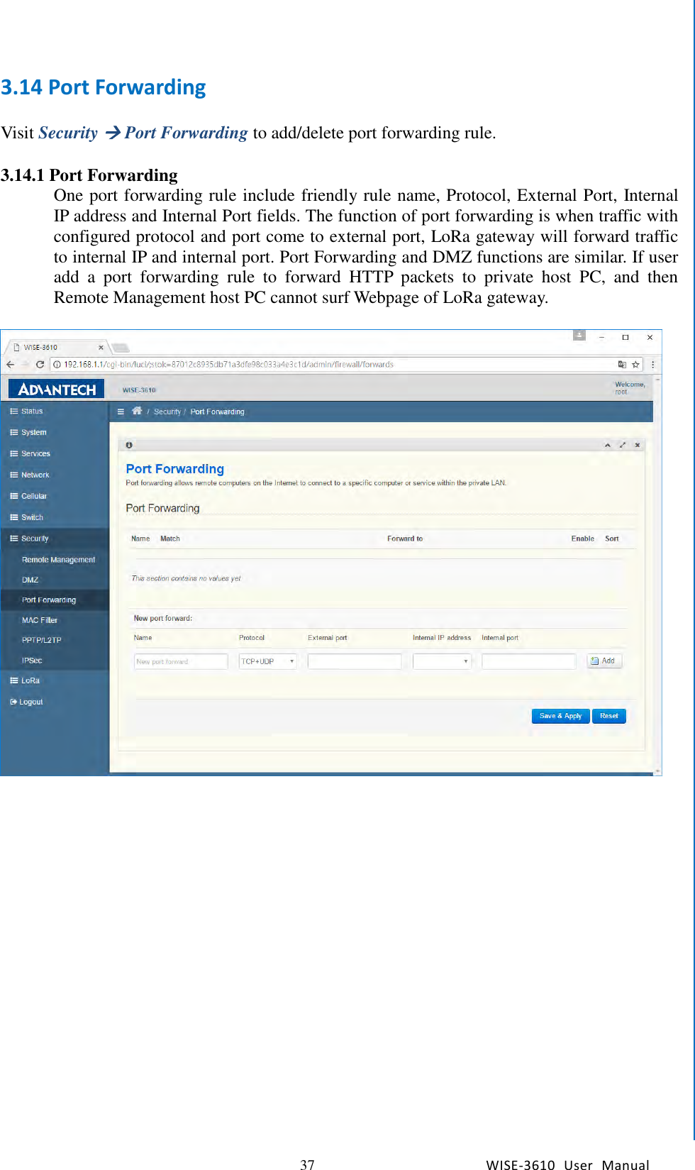   37 WISE-3610  User  Manual  Chapter5    Advantech Services 3.14 Port Forwarding  Visit Security  Port Forwarding to add/delete port forwarding rule.  3.14.1 Port Forwarding   One port forwarding rule include friendly rule name, Protocol, External Port, Internal IP address and Internal Port fields. The function of port forwarding is when traffic with configured protocol and port come to external port, LoRa gateway will forward traffic to internal IP and internal port. Port Forwarding and DMZ functions are similar. If user add  a  port  forwarding  rule  to  forward  HTTP  packets  to  private  host  PC,  and  then Remote Management host PC cannot surf Webpage of LoRa gateway.       