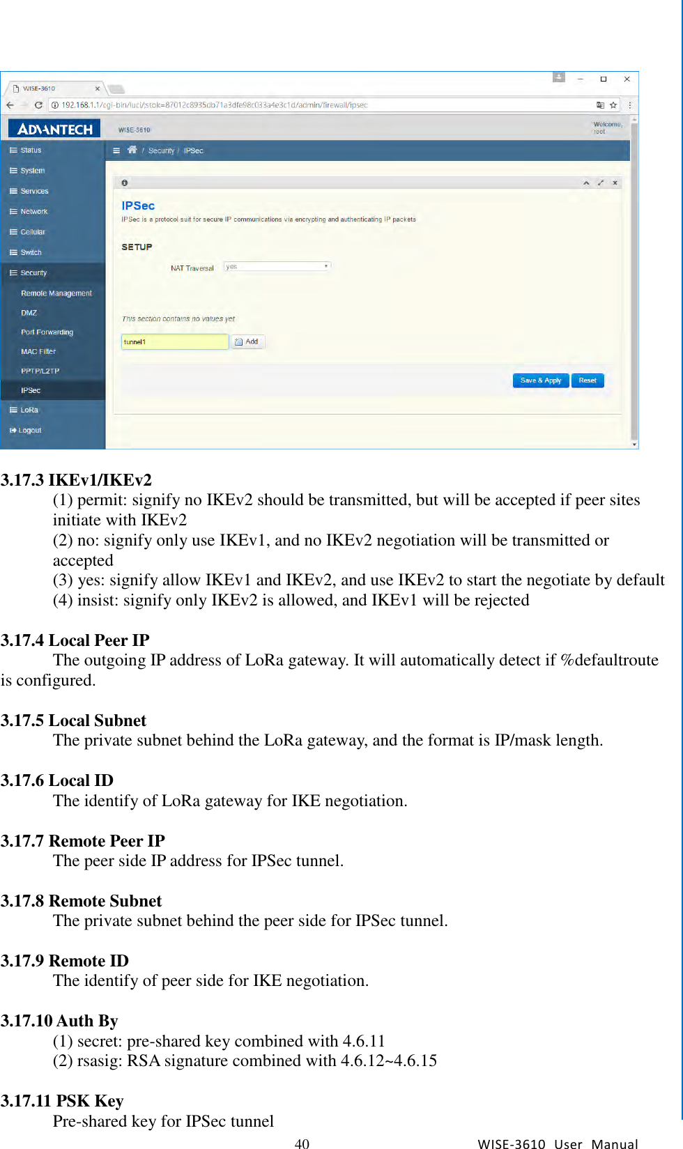   40 WISE-3610  User  Manual  Chapter5    Advantech Services   3.17.3 IKEv1/IKEv2 (1) permit: signify no IKEv2 should be transmitted, but will be accepted if peer sites initiate with IKEv2 (2) no: signify only use IKEv1, and no IKEv2 negotiation will be transmitted or accepted (3) yes: signify allow IKEv1 and IKEv2, and use IKEv2 to start the negotiate by default (4) insist: signify only IKEv2 is allowed, and IKEv1 will be rejected  3.17.4 Local Peer IP The outgoing IP address of LoRa gateway. It will automatically detect if %defaultroute is configured.    3.17.5 Local Subnet The private subnet behind the LoRa gateway, and the format is IP/mask length.    3.17.6 Local ID The identify of LoRa gateway for IKE negotiation.    3.17.7 Remote Peer IP The peer side IP address for IPSec tunnel.    3.17.8 Remote Subnet The private subnet behind the peer side for IPSec tunnel.    3.17.9 Remote ID The identify of peer side for IKE negotiation.    3.17.10 Auth By (1) secret: pre-shared key combined with 4.6.11 (2) rsasig: RSA signature combined with 4.6.12~4.6.15  3.17.11 PSK Key Pre-shared key for IPSec tunnel 