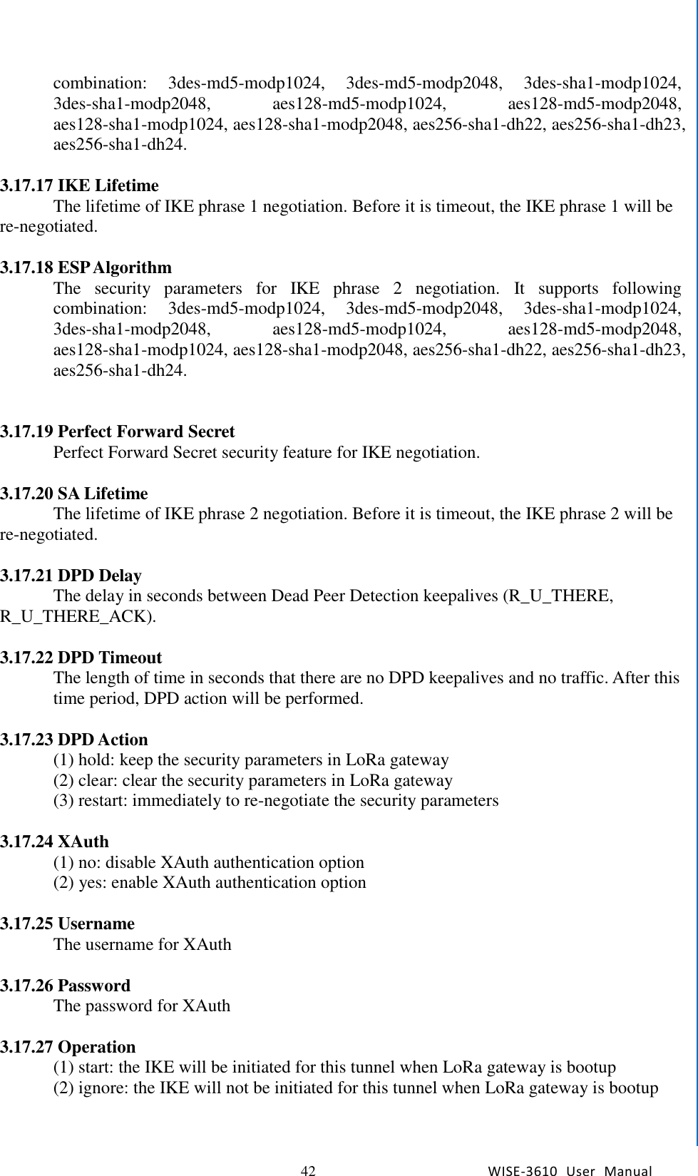   42 WISE-3610  User  Manual  Chapter5    Advantech Services combination:  3des-md5-modp1024,  3des-md5-modp2048,  3des-sha1-modp1024, 3des-sha1-modp2048,  aes128-md5-modp1024,  aes128-md5-modp2048, aes128-sha1-modp1024, aes128-sha1-modp2048, aes256-sha1-dh22, aes256-sha1-dh23, aes256-sha1-dh24.    3.17.17 IKE Lifetime The lifetime of IKE phrase 1 negotiation. Before it is timeout, the IKE phrase 1 will be re-negotiated.  3.17.18 ESP Algorithm   The  security  parameters  for  IKE  phrase  2  negotiation.  It  supports  following combination:  3des-md5-modp1024,  3des-md5-modp2048,  3des-sha1-modp1024, 3des-sha1-modp2048,  aes128-md5-modp1024,  aes128-md5-modp2048, aes128-sha1-modp1024, aes128-sha1-modp2048, aes256-sha1-dh22, aes256-sha1-dh23, aes256-sha1-dh24.   3.17.19 Perfect Forward Secret   Perfect Forward Secret security feature for IKE negotiation.    3.17.20 SA Lifetime The lifetime of IKE phrase 2 negotiation. Before it is timeout, the IKE phrase 2 will be re-negotiated.  3.17.21 DPD Delay The delay in seconds between Dead Peer Detection keepalives (R_U_THERE, R_U_THERE_ACK).  3.17.22 DPD Timeout The length of time in seconds that there are no DPD keepalives and no traffic. After this time period, DPD action will be performed.  3.17.23 DPD Action (1) hold: keep the security parameters in LoRa gateway (2) clear: clear the security parameters in LoRa gateway (3) restart: immediately to re-negotiate the security parameters    3.17.24 XAuth (1) no: disable XAuth authentication option (2) yes: enable XAuth authentication option  3.17.25 Username The username for XAuth  3.17.26 Password The password for XAuth  3.17.27 Operation (1) start: the IKE will be initiated for this tunnel when LoRa gateway is bootup (2) ignore: the IKE will not be initiated for this tunnel when LoRa gateway is bootup 