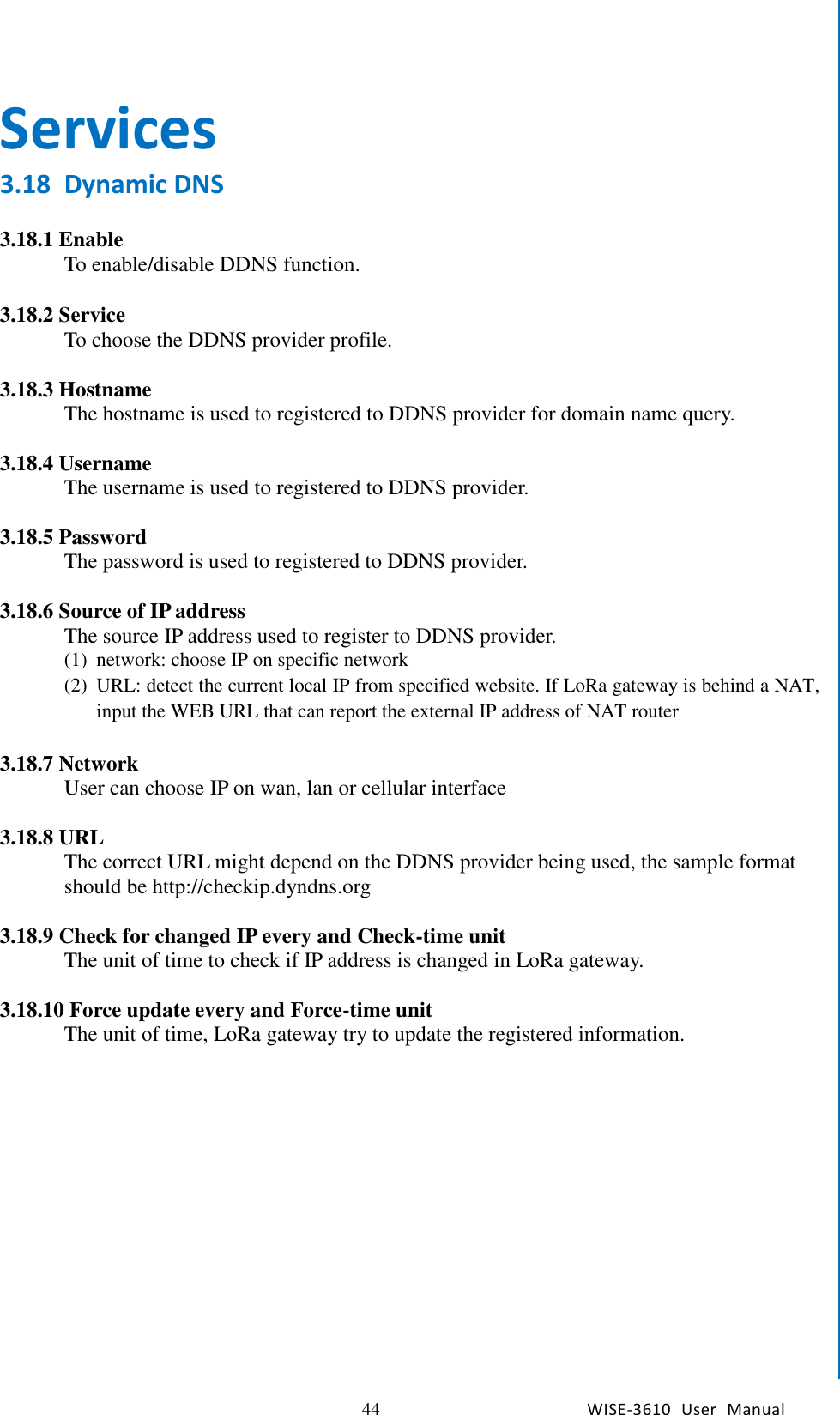   44 WISE-3610  User  Manual  Chapter5    Advantech Services Services 3.18 Dynamic DNS  3.18.1 Enable To enable/disable DDNS function.    3.18.2 Service To choose the DDNS provider profile.    3.18.3 Hostname The hostname is used to registered to DDNS provider for domain name query.    3.18.4 Username The username is used to registered to DDNS provider.    3.18.5 Password The password is used to registered to DDNS provider.  3.18.6 Source of IP address The source IP address used to register to DDNS provider. (1) network: choose IP on specific network (2) URL: detect the current local IP from specified website. If LoRa gateway is behind a NAT, input the WEB URL that can report the external IP address of NAT router  3.18.7 Network User can choose IP on wan, lan or cellular interface  3.18.8 URL The correct URL might depend on the DDNS provider being used, the sample format should be http://checkip.dyndns.org  3.18.9 Check for changed IP every and Check-time unit The unit of time to check if IP address is changed in LoRa gateway.  3.18.10 Force update every and Force-time unit The unit of time, LoRa gateway try to update the registered information.    