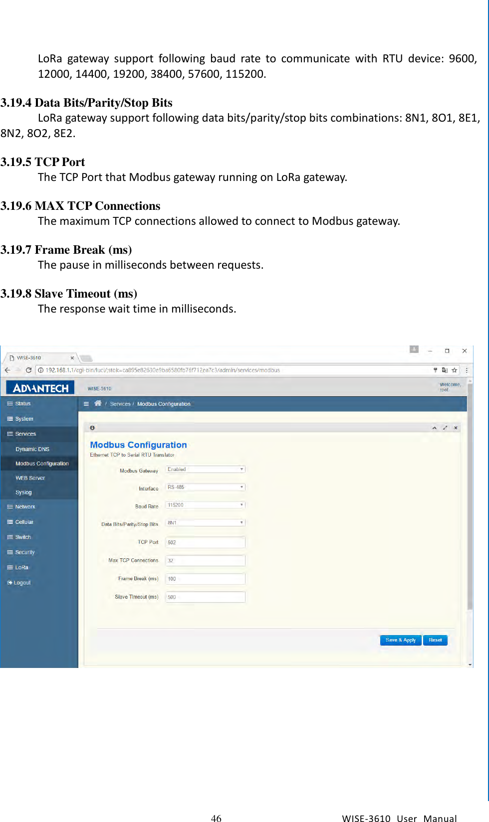   46 WISE-3610  User  Manual  Chapter5    Advantech Services LoRa  gateway  support  following  baud  rate  to  communicate  with  RTU  device:  9600, 12000, 14400, 19200, 38400, 57600, 115200.  3.19.4 Data Bits/Parity/Stop Bits LoRa gateway support following data bits/parity/stop bits combinations: 8N1, 8O1, 8E1, 8N2, 8O2, 8E2.  3.19.5 TCP Port The TCP Port that Modbus gateway running on LoRa gateway.  3.19.6 MAX TCP Connections The maximum TCP connections allowed to connect to Modbus gateway.  3.19.7 Frame Break (ms) The pause in milliseconds between requests.  3.19.8 Slave Timeout (ms) The response wait time in milliseconds.       