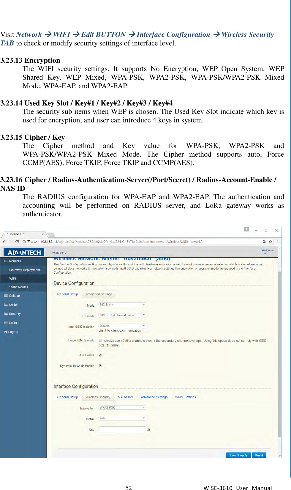   52 WISE-3610  User  Manual  Chapter5    Advantech Services Visit Network  WIFI  Edit BUTTON  Interface Configuration  Wireless Security TAB to check or modify security settings of interface level.    3.23.13 Encryption The  WIFI  security  settings.  It  supports  No  Encryption,  WEP  Open  System,  WEP Shared  Key,  WEP  Mixed,  WPA-PSK,  WPA2-PSK,  WPA-PSK/WPA2-PSK  Mixed Mode, WPA-EAP, and WPA2-EAP.    3.23.14 Used Key Slot / Key#1 / Key#2 / Key#3 / Key#4 The security sub items when WEP is chosen. The Used Key Slot indicate which key is used for encryption, and user can introduce 4 keys in system.  3.23.15 Cipher / Key The  Cipher  method  and  Key  value  for  WPA-PSK,  WPA2-PSK  and WPA-PSK/WPA2-PSK  Mixed  Mode.  The  Cipher  method  supports  auto,  Force CCMP(AES), Force TKIP, Force TKIP and CCMP(AES).    3.23.16 Cipher / Radius-Authentication-Server(/Port/Secret) / Radius-Account-Enable / NAS ID The  RADIUS  configuration  for  WPA-EAP  and  WPA2-EAP.  The  authentication  and accounting  will  be  performed  on  RADIUS  server,  and  LoRa  gateway  works  as authenticator.        