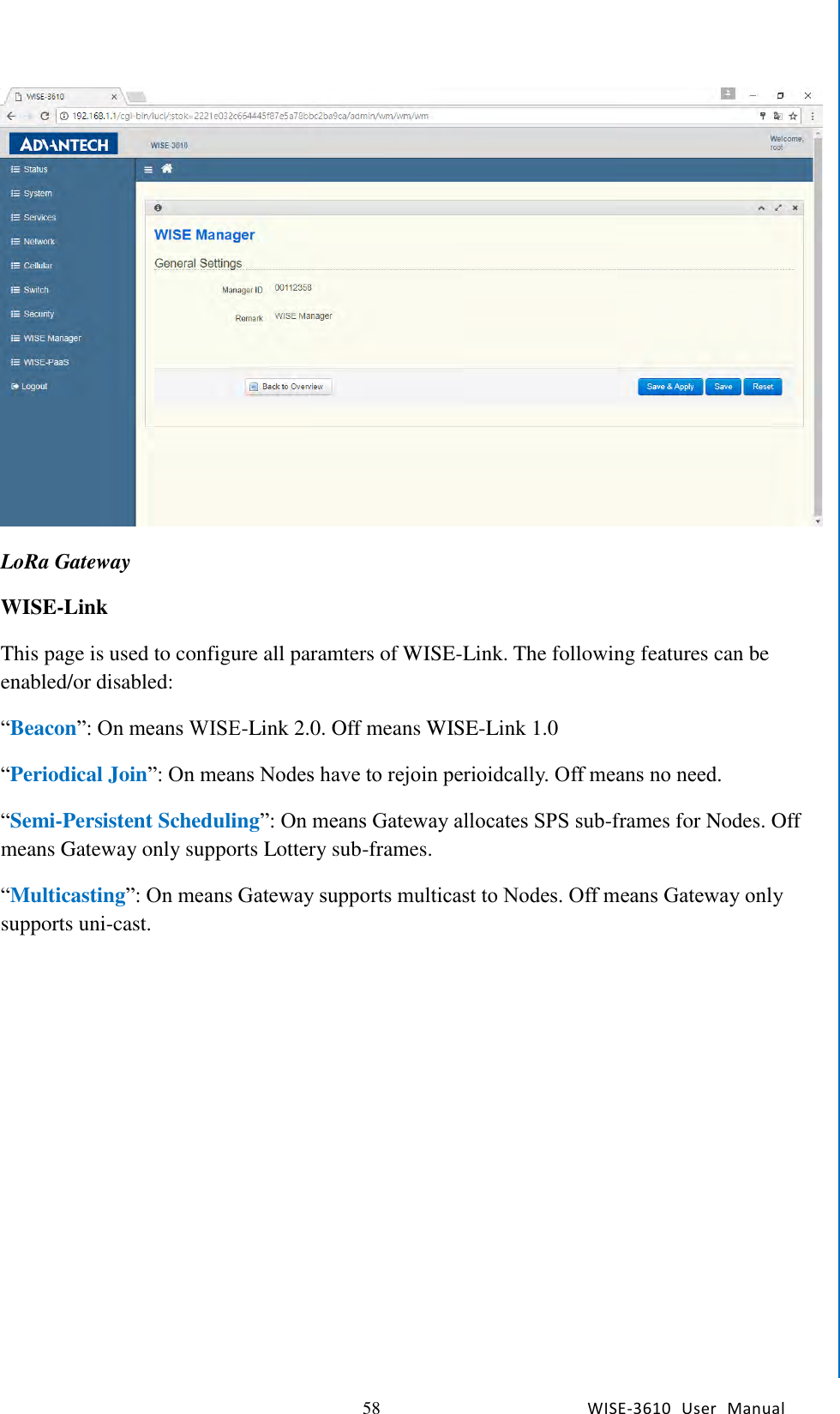   58 WISE-3610  User  Manual  Chapter5    Advantech Services  LoRa Gateway WISE-Link This page is used to configure all paramters of WISE-Link. The following features can be enabled/or disabled: “Beacon”: On means WISE-Link 2.0. Off means WISE-Link 1.0 “Periodical Join”: On means Nodes have to rejoin perioidcally. Off means no need. “Semi-Persistent Scheduling”: On means Gateway allocates SPS sub-frames for Nodes. Off means Gateway only supports Lottery sub-frames. “Multicasting”: On means Gateway supports multicast to Nodes. Off means Gateway only supports uni-cast.  