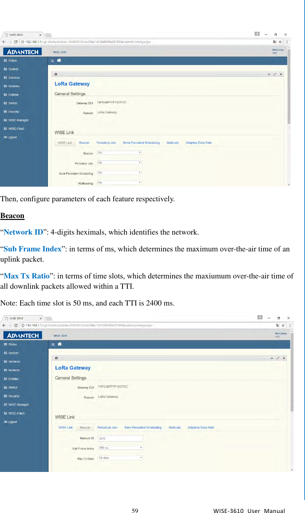   59 WISE-3610  User  Manual  Chapter5    Advantech Services  Then, configure parameters of each feature respectively. Beacon “Network ID”: 4-digits heximals, which identifies the network. “Sub Frame Index”: in terms of ms, which determines the maximum over-the-air time of an uplink packet. “Max Tx Ratio”: in terms of time slots, which determines the maxiumum over-the-air time of all downlink packets allowed within a TTI. Note: Each time slot is 50 ms, and each TTI is 2400 ms.    