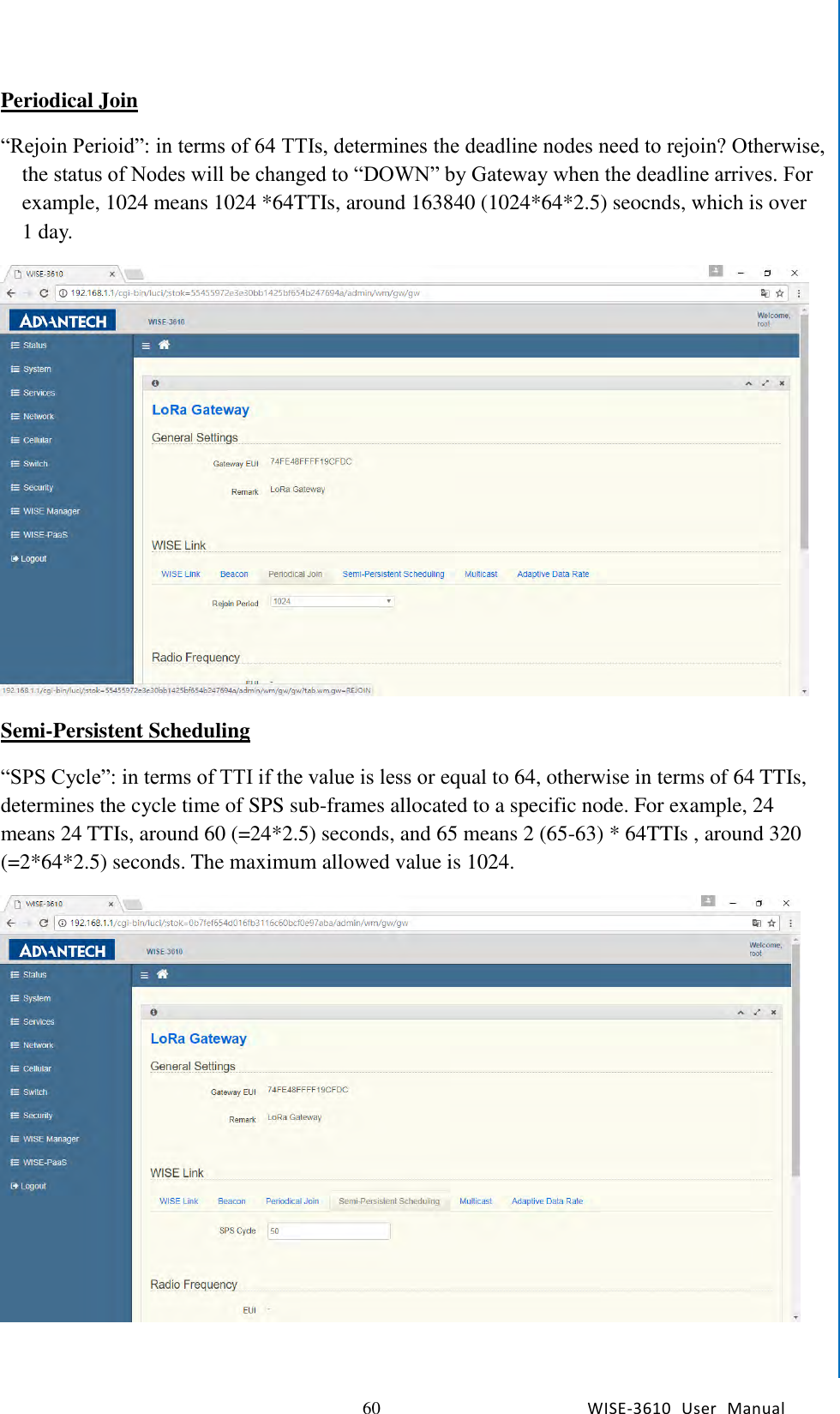  60 WISE-3610  User  Manual  Chapter5    Advantech Services Periodical Join “Rejoin Perioid”: in terms of 64 TTIs, determines the deadline nodes need to rejoin? Otherwise, the status of Nodes will be changed to “DOWN” by Gateway when the deadline arrives. For example, 1024 means 1024 *64TTIs, around 163840 (1024*64*2.5) seocnds, which is over 1 day.  Semi-Persistent Scheduling “SPS Cycle”: in terms of TTI if the value is less or equal to 64, otherwise in terms of 64 TTIs, determines the cycle time of SPS sub-frames allocated to a specific node. For example, 24 means 24 TTIs, around 60 (=24*2.5) seconds, and 65 means 2 (65-63) * 64TTIs , around 320 (=2*64*2.5) seconds. The maximum allowed value is 1024.   