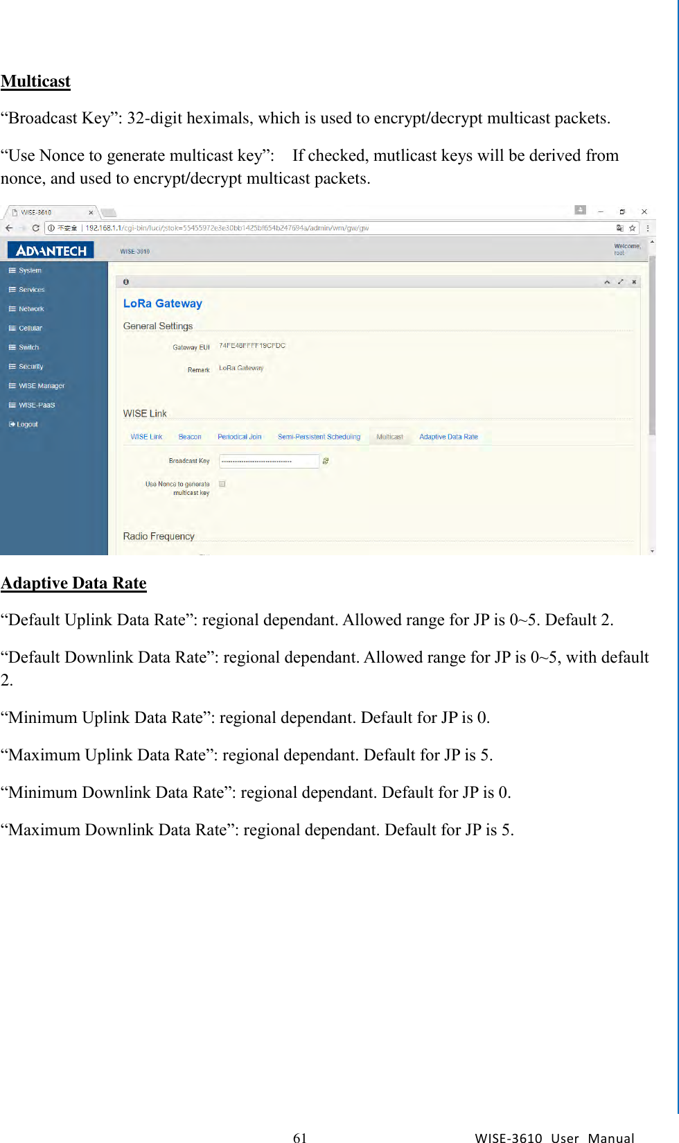   61 WISE-3610  User  Manual  Chapter5    Advantech Services Multicast “Broadcast Key”: 32-digit heximals, which is used to encrypt/decrypt multicast packets. “Use Nonce to generate multicast key”:    If checked, mutlicast keys will be derived from nonce, and used to encrypt/decrypt multicast packets.  Adaptive Data Rate “Default Uplink Data Rate”: regional dependant. Allowed range for JP is 0~5. Default 2. “Default Downlink Data Rate”: regional dependant. Allowed range for JP is 0~5, with default 2. “Minimum Uplink Data Rate”: regional dependant. Default for JP is 0. “Maximum Uplink Data Rate”: regional dependant. Default for JP is 5. “Minimum Downlink Data Rate”: regional dependant. Default for JP is 0. “Maximum Downlink Data Rate”: regional dependant. Default for JP is 5. 