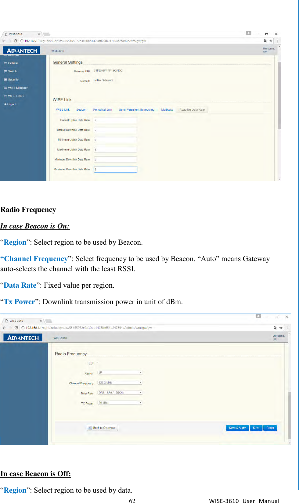   62 WISE-3610  User  Manual  Chapter5    Advantech Services   Radio Frequency In case Beacon is On: “Region”: Select region to be used by Beacon. “Channel Frequency”: Select frequency to be used by Beacon. “Auto” means Gateway auto-selects the channel with the least RSSI. “Data Rate”: Fixed value per region. “Tx Power”: Downlink transmission power in unit of dBm.   In case Beacon is Off: “Region”: Select region to be used by data. 