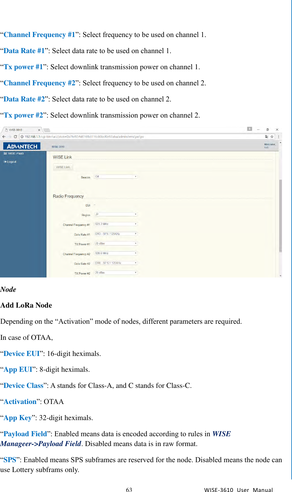   63 WISE-3610  User  Manual  Chapter5    Advantech Services “Channel Frequency #1”: Select frequency to be used on channel 1. “Data Rate #1”: Select data rate to be used on channel 1. “Tx power #1”: Select downlink transmission power on channel 1. “Channel Frequency #2”: Select frequency to be used on channel 2. “Data Rate #2”: Select data rate to be used on channel 2. “Tx power #2”: Select downlink transmission power on channel 2.  Node Add LoRa Node Depending on the “Activation” mode of nodes, different parameters are required.   In case of OTAA, “Device EUI”: 16-digit heximals. “App EUI”: 8-digit heximals. “Device Class”: A stands for Class-A, and C stands for Class-C. “Activation”: OTAA “App Key”: 32-digit heximals. “Payload Field”: Enabled means data is encoded according to rules in WISE Manageer-&gt;Payload Field. Disabled means data is in raw format. “SPS”: Enabled means SPS subframes are reserved for the node. Disabled means the node can use Lottery subframs only. 