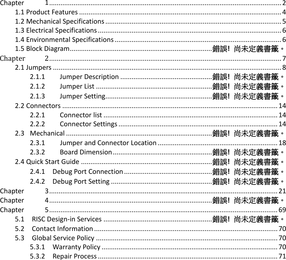   Chapter 1 ............................................................................................................................ 2 1.1 Product Features ............................................................................................................ 4 1.2 Mechanical Specifications .............................................................................................. 5 1.3 Electrical Specifications .................................................................................................. 6 1.4 Environmental Specifications ......................................................................................... 6 1.5 Block Diagram ............................................................................ 錯誤!  尚未定義書籤。 Chapter 2 ............................................................................................................................ 7 2.1 Jumpers .......................................................................................................................... 8 2.1.1 Jumper Description ................................................. 錯誤!  尚未定義書籤。 2.1.2 Jumper List .............................................................. 錯誤!  尚未定義書籤。 2.1.3 Jumper Setting ......................................................... 錯誤!  尚未定義書籤。 2.2 Connectors ................................................................................................................... 14 2.2.1 Connector list ............................................................................................. 14 2.2.2 Connector Settings ..................................................................................... 14 2.3 Mechanical .............................................................................. 錯誤!  尚未定義書籤。 2.3.1      Jumper and Connector Location ................................................................ 18 2.3.2 Board Dimension ..................................................... 錯誤!  尚未定義書籤。 2.4 Quick Start Guide ...................................................................... 錯誤!  尚未定義書籤。 2.4.1    Debug Port Connection ............................................... 錯誤!  尚未定義書籤。 2.4.2    Debug Port Setting ...................................................... 錯誤!  尚未定義書籤。 Chapter 3 .......................................................................................................................... 21 Chapter 4 ....................................................................................... 錯誤!  尚未定義書籤。 Chapter 5 .......................................................................................................................... 69 5.1    RISC Design-in Services .......................................................... 錯誤!  尚未定義書籤。 5.2    Contact Information .................................................................................................. 70 5.3    Global Service Policy ................................................................................................. 70 5.3.1    Warranty Policy .............................................................................................. 70 5.3.2    Repair Process ................................................................................................ 71      