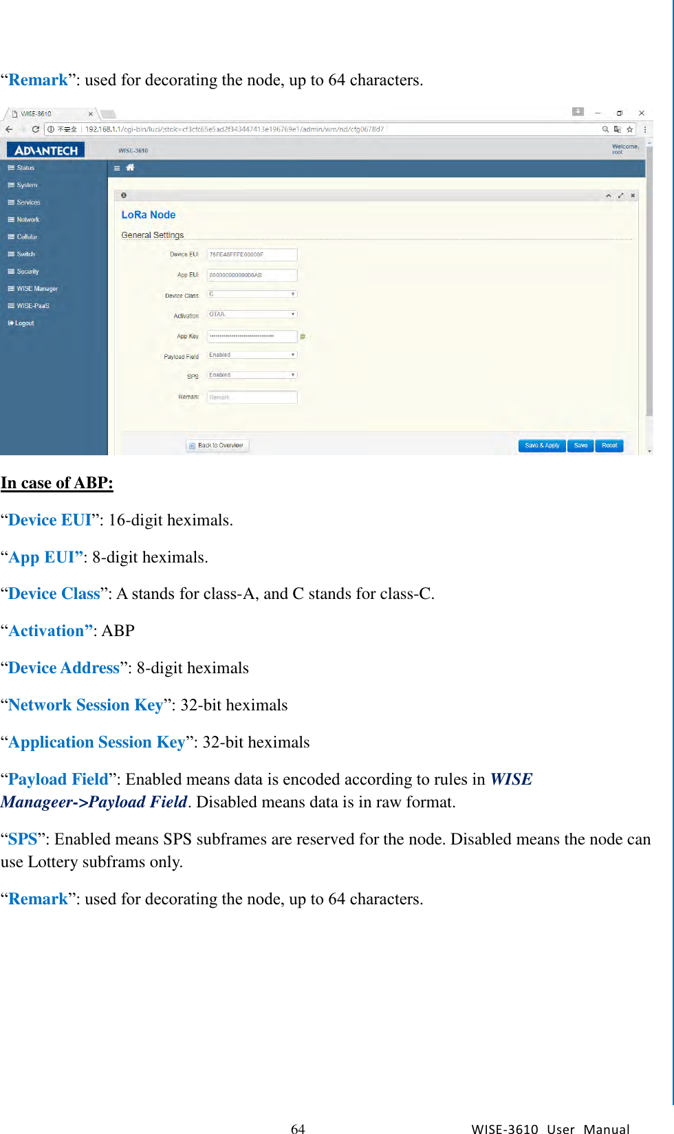   64 WISE-3610  User  Manual  Chapter5    Advantech Services “Remark”: used for decorating the node, up to 64 characters.  In case of ABP: “Device EUI”: 16-digit heximals. “App EUI”: 8-digit heximals. “Device Class”: A stands for class-A, and C stands for class-C. “Activation”: ABP “Device Address”: 8-digit heximals “Network Session Key”: 32-bit heximals “Application Session Key”: 32-bit heximals “Payload Field”: Enabled means data is encoded according to rules in WISE Manageer-&gt;Payload Field. Disabled means data is in raw format. “SPS”: Enabled means SPS subframes are reserved for the node. Disabled means the node can use Lottery subframs only. “Remark”: used for decorating the node, up to 64 characters. 