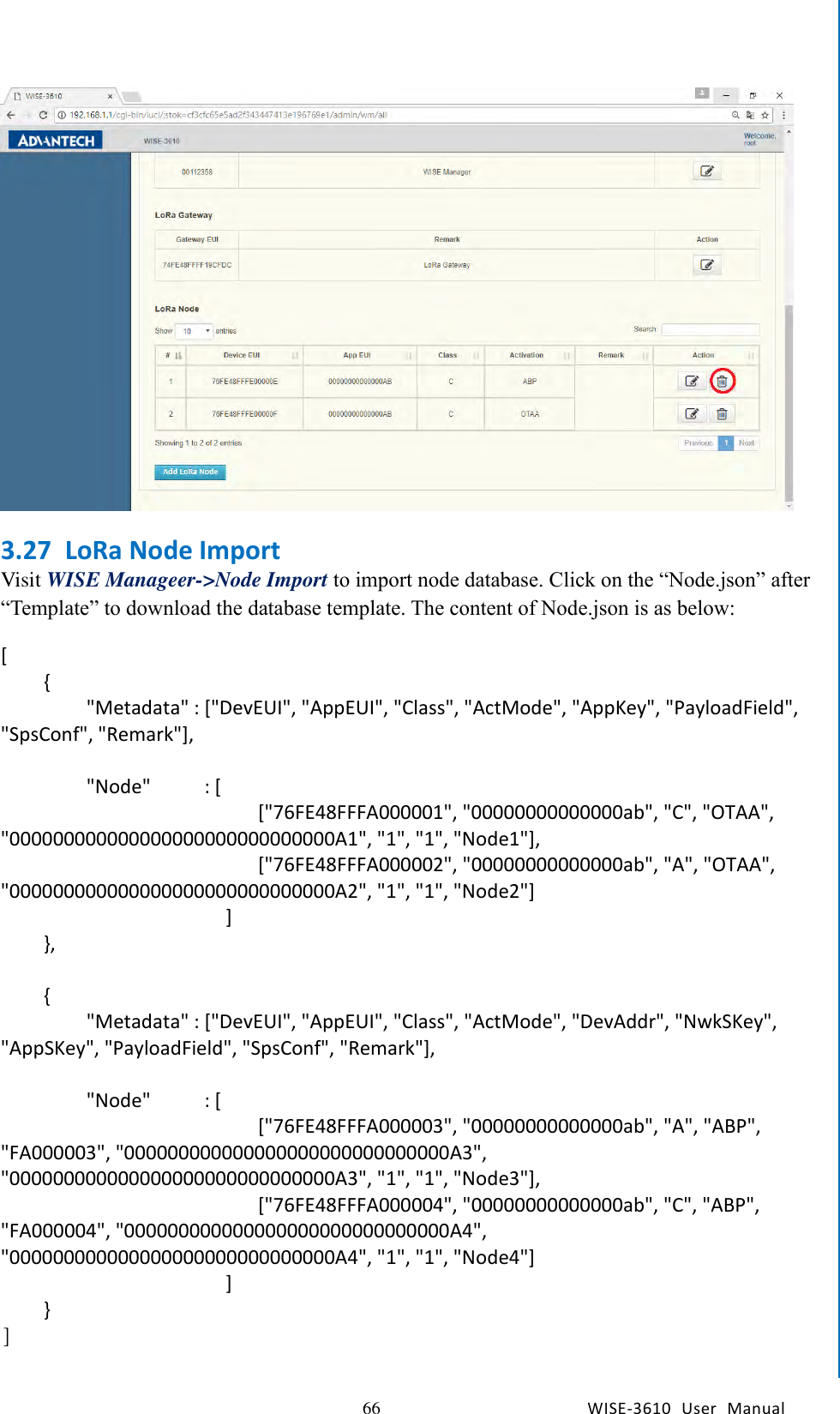   66 WISE-3610  User  Manual  Chapter5    Advantech Services  3.27 LoRa Node Import Visit WISE Manageer-&gt;Node Import to import node database. Click on the “Node.json” after “Template” to download the database template. The content of Node.json is as below: [     {         &quot;Metadata&quot; : [&quot;DevEUI&quot;, &quot;AppEUI&quot;, &quot;Class&quot;, &quot;ActMode&quot;, &quot;AppKey&quot;, &quot;PayloadField&quot;, &quot;SpsConf&quot;, &quot;Remark&quot;],          &quot;Node&quot;          : [                         [&quot;76FE48FFFA000001&quot;, &quot;00000000000000ab&quot;, &quot;C&quot;, &quot;OTAA&quot;, &quot;000000000000000000000000000000A1&quot;, &quot;1&quot;, &quot;1&quot;, &quot;Node1&quot;],                         [&quot;76FE48FFFA000002&quot;, &quot;00000000000000ab&quot;, &quot;A&quot;, &quot;OTAA&quot;, &quot;000000000000000000000000000000A2&quot;, &quot;1&quot;, &quot;1&quot;, &quot;Node2&quot;]                      ]     },      {         &quot;Metadata&quot; : [&quot;DevEUI&quot;, &quot;AppEUI&quot;, &quot;Class&quot;, &quot;ActMode&quot;, &quot;DevAddr&quot;, &quot;NwkSKey&quot;, &quot;AppSKey&quot;, &quot;PayloadField&quot;, &quot;SpsConf&quot;, &quot;Remark&quot;],          &quot;Node&quot;          : [                         [&quot;76FE48FFFA000003&quot;, &quot;00000000000000ab&quot;, &quot;A&quot;, &quot;ABP&quot;, &quot;FA000003&quot;, &quot;000000000000000000000000000000A3&quot;, &quot;000000000000000000000000000000A3&quot;, &quot;1&quot;, &quot;1&quot;, &quot;Node3&quot;],                         [&quot;76FE48FFFA000004&quot;, &quot;00000000000000ab&quot;, &quot;C&quot;, &quot;ABP&quot;, &quot;FA000004&quot;, &quot;000000000000000000000000000000A4&quot;, &quot;000000000000000000000000000000A4&quot;, &quot;1&quot;, &quot;1&quot;, &quot;Node4&quot;]                      ]     } ]  