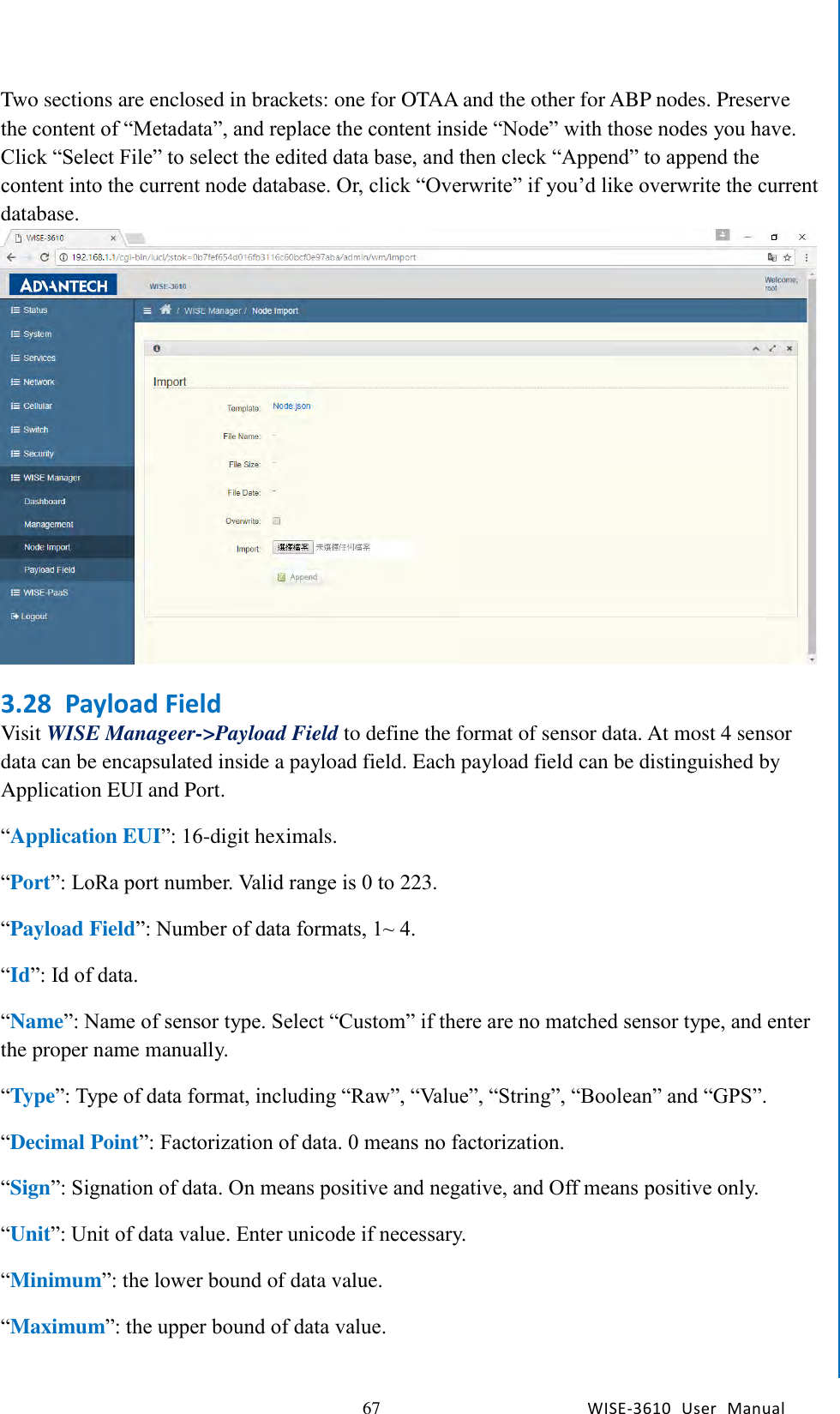   67 WISE-3610  User  Manual  Chapter5    Advantech Services Two sections are enclosed in brackets: one for OTAA and the other for ABP nodes. Preserve the content of “Metadata”, and replace the content inside “Node” with those nodes you have. Click “Select File” to select the edited data base, and then cleck “Append” to append the content into the current node database. Or, click “Overwrite” if you’d like overwrite the current database. 3.28 Payload Field Visit WISE Manageer-&gt;Payload Field to define the format of sensor data. At most 4 sensor data can be encapsulated inside a payload field. Each payload field can be distinguished by Application EUI and Port. “Application EUI”: 16-digit heximals. “Port”: LoRa port number. Valid range is 0 to 223. “Payload Field”: Number of data formats, 1~ 4. “Id”: Id of data. “Name”: Name of sensor type. Select “Custom” if there are no matched sensor type, and enter the proper name manually. “Type”: Type of data format, including “Raw”, “Value”, “String”, “Boolean” and “GPS”. “Decimal Point”: Factorization of data. 0 means no factorization.   “Sign”: Signation of data. On means positive and negative, and Off means positive only. “Unit”: Unit of data value. Enter unicode if necessary. “Minimum”: the lower bound of data value. “Maximum”: the upper bound of data value. 