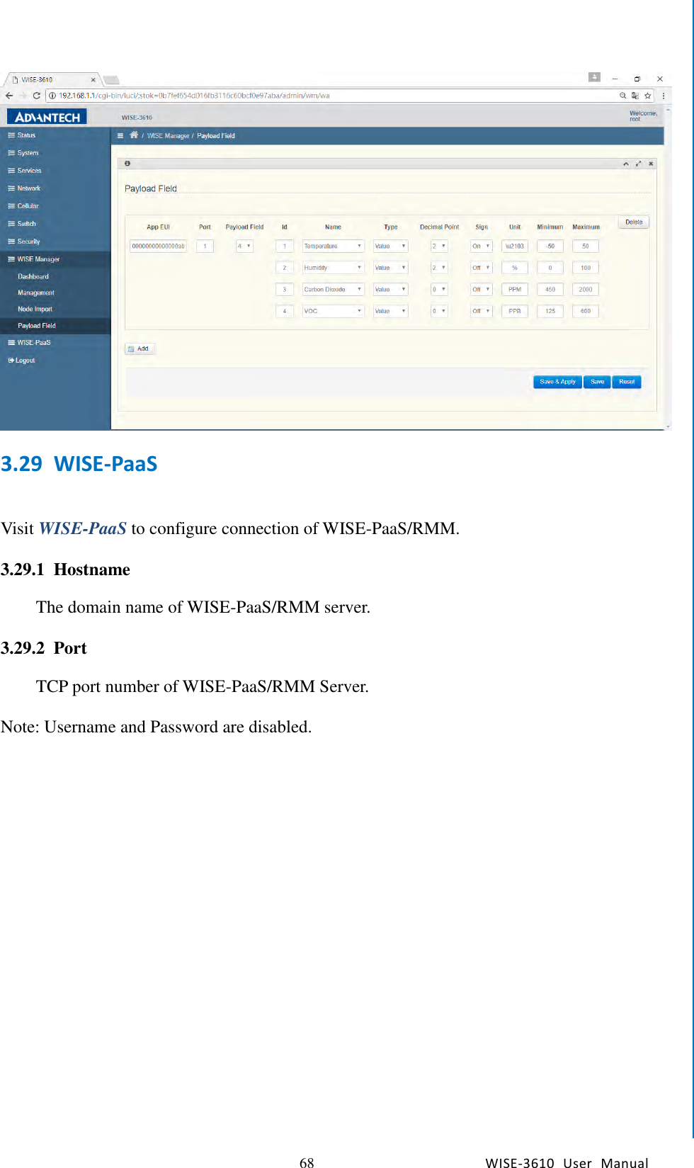   68 WISE-3610  User  Manual  Chapter5    Advantech Services  3.29 WISE-PaaS  Visit WISE-PaaS to configure connection of WISE-PaaS/RMM.  3.29.1 Hostname The domain name of WISE-PaaS/RMM server.  3.29.2 Port TCP port number of WISE-PaaS/RMM Server.  Note: Username and Password are disabled.                   