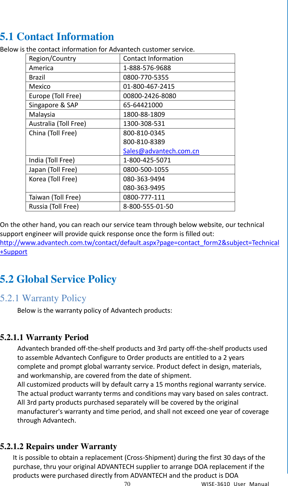   70 WISE-3610  User  Manual  Chapter5    Advantech Services 5.1 Contact Information Below is the contact information for Advantech customer service. Region/Country Contact Information America 1-888-576-9688 Brazil 0800-770-5355 Mexico 01-800-467-2415 Europe (Toll Free) 00800-2426-8080 Singapore &amp; SAP 65-64421000 Malaysia 1800-88-1809 Australia (Toll Free) 1300-308-531 China (Toll Free) 800-810-0345 800-810-8389 Sales@advantech.com.cn India (Toll Free) 1-800-425-5071 Japan (Toll Free) 0800-500-1055 Korea (Toll Free) 080-363-9494 080-363-9495 Taiwan (Toll Free) 0800-777-111 Russia (Toll Free) 8-800-555-01-50  On the other hand, you can reach our service team through below website, our technical support engineer will provide quick response once the form is filled out: http://www.advantech.com.tw/contact/default.aspx?page=contact_form2&amp;subject=Technical+Support  5.2 Global Service Policy 5.2.1 Warranty Policy Below is the warranty policy of Advantech products:  5.2.1.1 Warranty Period Advantech branded off-the-shelf products and 3rd party off-the-shelf products used to assemble Advantech Configure to Order products are entitled to a 2 years complete and prompt global warranty service. Product defect in design, materials, and workmanship, are covered from the date of shipment.   All customized products will by default carry a 15 months regional warranty service. The actual product warranty terms and conditions may vary based on sales contract.   All 3rd party products purchased separately will be covered by the original manufacturer&apos;s warranty and time period, and shall not exceed one year of coverage through Advantech.        5.2.1.2 Repairs under Warranty It is possible to obtain a replacement (Cross-Shipment) during the first 30 days of the purchase, thru your original ADVANTECH supplier to arrange DOA replacement if the products were purchased directly from ADVANTECH and the product is DOA 