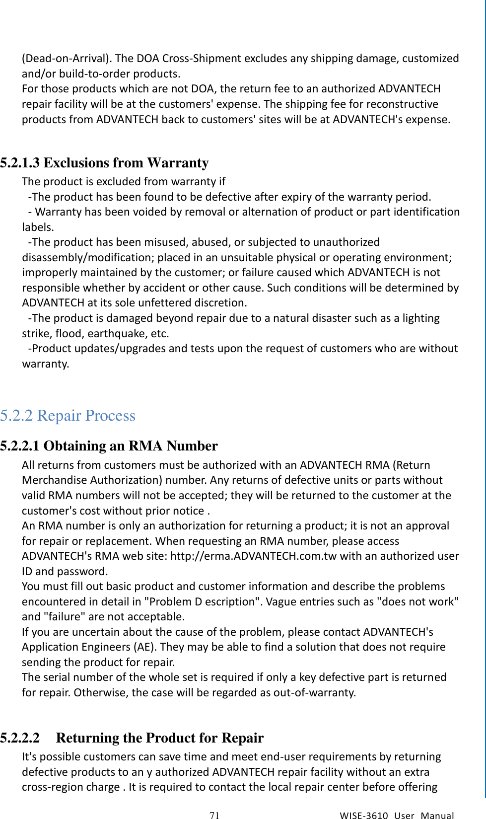   71 WISE-3610  User  Manual  Chapter5    Advantech Services (Dead-on-Arrival). The DOA Cross-Shipment excludes any shipping damage, customized and/or build-to-order products.   For those products which are not DOA, the return fee to an authorized ADVANTECH repair facility will be at the customers&apos; expense. The shipping fee for reconstructive products from ADVANTECH back to customers&apos; sites will be at ADVANTECH&apos;s expense.        5.2.1.3 Exclusions from Warranty The product is excluded from warranty if     -The product has been found to be defective after expiry of the warranty period.   - Warranty has been voided by removal or alternation of product or part identification labels.   -The product has been misused, abused, or subjected to unauthorized disassembly/modification; placed in an unsuitable physical or operating environment; improperly maintained by the customer; or failure caused which ADVANTECH is not responsible whether by accident or other cause. Such conditions will be determined by ADVANTECH at its sole unfettered discretion.   -The product is damaged beyond repair due to a natural disaster such as a lighting strike, flood, earthquake, etc.   -Product updates/upgrades and tests upon the request of customers who are without warranty.  5.2.2 Repair Process 5.2.2.1 Obtaining an RMA Number All returns from customers must be authorized with an ADVANTECH RMA (Return Merchandise Authorization) number. Any returns of defective units or parts without valid RMA numbers will not be accepted; they will be returned to the customer at the customer&apos;s cost without prior notice . An RMA number is only an authorization for returning a product; it is not an approval for repair or replacement. When requesting an RMA number, please access ADVANTECH&apos;s RMA web site: http://erma.ADVANTECH.com.tw with an authorized user ID and password. You must fill out basic product and customer information and describe the problems encountered in detail in &quot;Problem D escription&quot;. Vague entries such as &quot;does not work&quot; and &quot;failure&quot; are not acceptable. If you are uncertain about the cause of the problem, please contact ADVANTECH&apos;s Application Engineers (AE). They may be able to find a solution that does not require sending the product for repair. The serial number of the whole set is required if only a key defective part is returned for repair. Otherwise, the case will be regarded as out-of-warranty.  5.2.2.2 Returning the Product for Repair It&apos;s possible customers can save time and meet end-user requirements by returning defective products to an y authorized ADVANTECH repair facility without an extra cross-region charge . It is required to contact the local repair center before offering 