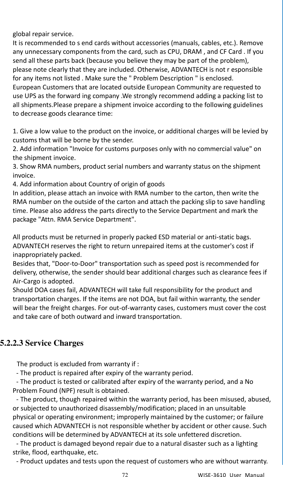   72 WISE-3610  User  Manual  Chapter5    Advantech Services global repair service. It is recommended to s end cards without accessories (manuals, cables, etc.). Remove any unnecessary components from the card, such as CPU, DRAM , and CF Card . If you send all these parts back (because you believe they may be part of the problem), please note clearly that they are included. Otherwise, ADVANTECH is not r esponsible for any items not listed . Make sure the &quot; Problem Description &quot; is enclosed. European Customers that are located outside European Community are requested to use UPS as the forward ing company .We strongly recommend adding a packing list to all shipments.Please prepare a shipment invoice according to the following guidelines to decrease goods clearance time:  1. Give a low value to the product on the invoice, or additional charges will be levied by customs that will be borne by the sender. 2. Add information &quot;Invoice for customs purposes only with no commercial value&quot; on the shipment invoice. 3. Show RMA numbers, product serial numbers and warranty status on the shipment invoice. 4. Add information about Country of origin of goods In addition, please attach an invoice with RMA number to the carton, then write the RMA number on the outside of the carton and attach the packing slip to save handling time. Please also address the parts directly to the Service Department and mark the package &quot;Attn. RMA Service Department&quot;.  All products must be returned in properly packed ESD material or anti-static bags. ADVANTECH reserves the right to return unrepaired items at the customer&apos;s cost if inappropriately packed.   Besides that, &quot;Door-to-Door&quot; transportation such as speed post is recommended for delivery, otherwise, the sender should bear additional charges such as clearance fees if Air-Cargo is adopted. Should DOA cases fail, ADVANTECH will take full responsibility for the product and transportation charges. If the items are not DOA, but fail within warranty, the sender will bear the freight charges. For out-of-warranty cases, customers must cover the cost and take care of both outward and inward transportation.  5.2.2.3 Service Charges   The product is excluded from warranty if :   - The product is repaired after expiry of the warranty period.   - The product is tested or calibrated after expiry of the warranty period, and a No Problem Found (NPF) result is obtained.   - The product, though repaired within the warranty period, has been misused, abused, or subjected to unauthorized disassembly/modification; placed in an unsuitable physical or operating environment; improperly maintained by the customer; or failure caused which ADVANTECH is not responsible whether by accident or other cause. Such conditions will be determined by ADVANTECH at its sole unfettered discretion.   - The product is damaged beyond repair due to a natural disaster such as a lighting strike, flood, earthquake, etc.   - Product updates and tests upon the request of customers who are without warranty. 