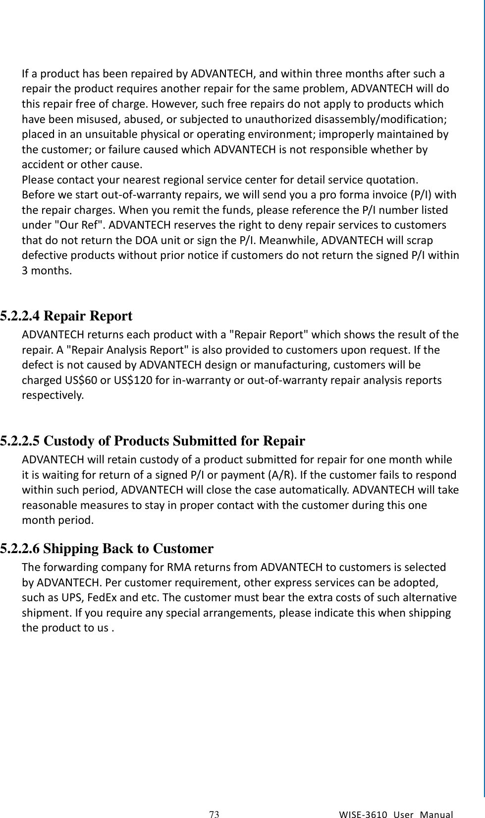   73 WISE-3610  User  Manual  Chapter5    Advantech Services  If a product has been repaired by ADVANTECH, and within three months after such a repair the product requires another repair for the same problem, ADVANTECH will do this repair free of charge. However, such free repairs do not apply to products which have been misused, abused, or subjected to unauthorized disassembly/modification; placed in an unsuitable physical or operating environment; improperly maintained by the customer; or failure caused which ADVANTECH is not responsible whether by accident or other cause. Please contact your nearest regional service center for detail service quotation.   Before we start out-of-warranty repairs, we will send you a pro forma invoice (P/I) with the repair charges. When you remit the funds, please reference the P/I number listed under &quot;Our Ref&quot;. ADVANTECH reserves the right to deny repair services to customers that do not return the DOA unit or sign the P/I. Meanwhile, ADVANTECH will scrap defective products without prior notice if customers do not return the signed P/I within 3 months.        5.2.2.4 Repair Report ADVANTECH returns each product with a &quot;Repair Report&quot; which shows the result of the repair. A &quot;Repair Analysis Report&quot; is also provided to customers upon request. If the defect is not caused by ADVANTECH design or manufacturing, customers will be charged US$60 or US$120 for in-warranty or out-of-warranty repair analysis reports respectively.        5.2.2.5 Custody of Products Submitted for Repair ADVANTECH will retain custody of a product submitted for repair for one month while it is waiting for return of a signed P/I or payment (A/R). If the customer fails to respond within such period, ADVANTECH will close the case automatically. ADVANTECH will take reasonable measures to stay in proper contact with the customer during this one month period. 5.2.2.6 Shipping Back to Customer The forwarding company for RMA returns from ADVANTECH to customers is selected by ADVANTECH. Per customer requirement, other express services can be adopted, such as UPS, FedEx and etc. The customer must bear the extra costs of such alternative shipment. If you require any special arrangements, please indicate this when shipping the product to us .