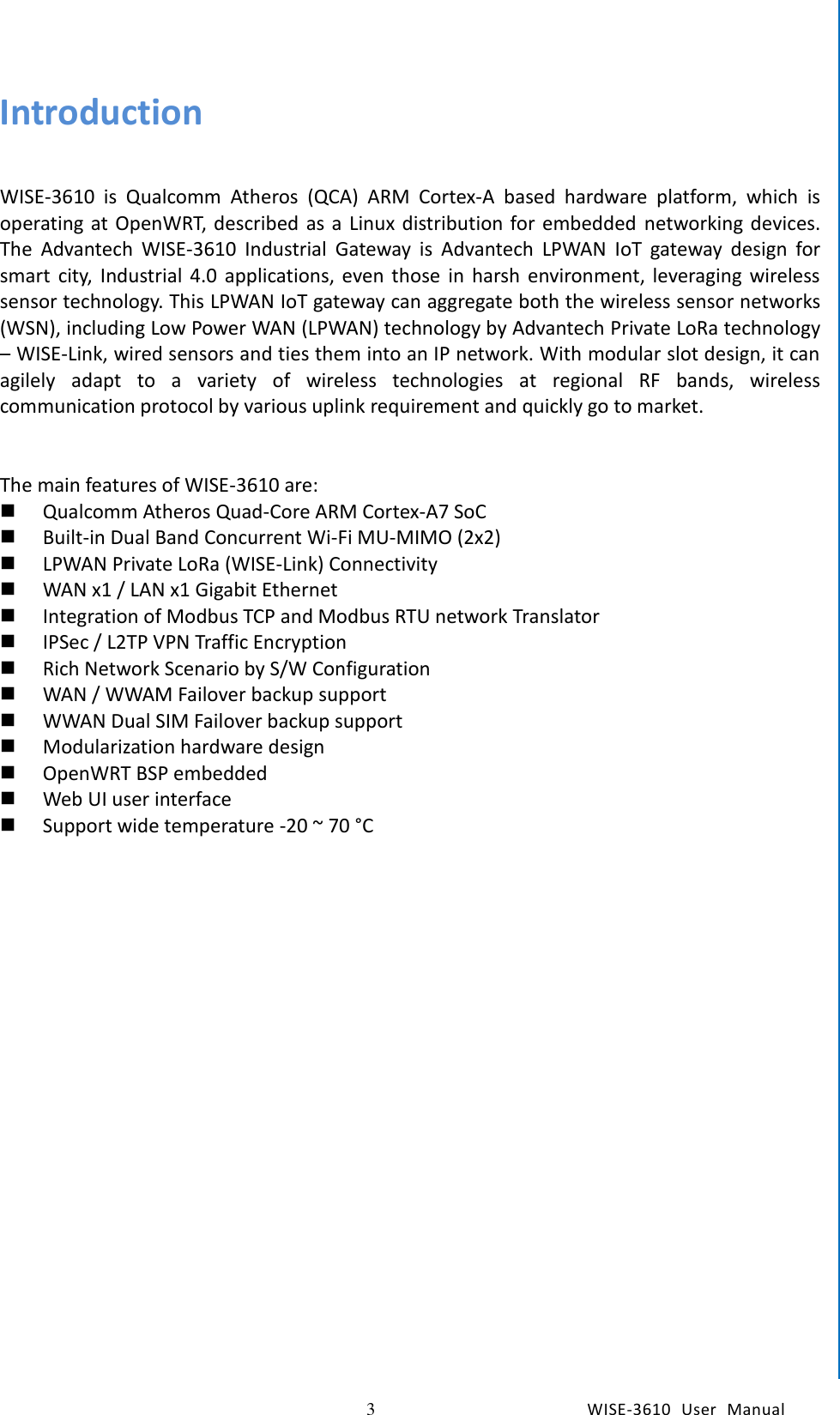    3  WISE-3610  User  Manual  Chapter1    General Introduction Introduction  WISE-3610  is  Qualcomm  Atheros  (QCA)  ARM  Cortex-A  based  hardware  platform,  which  is operating at OpenWRT, described as a  Linux distribution for embedded  networking devices. The  Advantech  WISE-3610  Industrial  Gateway  is  Advantech  LPWAN  IoT  gateway  design  for smart  city,  Industrial  4.0  applications,  even those  in  harsh environment,  leveraging  wireless sensor technology. This LPWAN IoT gateway can aggregate both the wireless sensor networks (WSN), including Low Power WAN (LPWAN) technology by Advantech Private LoRa technology – WISE-Link, wired sensors and ties them into an IP network. With modular slot design, it can agilely  adapt  to  a  variety  of  wireless  technologies  at  regional  RF  bands,  wireless communication protocol by various uplink requirement and quickly go to market.   The main features of WISE-3610 are:  Qualcomm Atheros Quad-Core ARM Cortex-A7 SoC  Built-in Dual Band Concurrent Wi-Fi MU-MIMO (2x2)  LPWAN Private LoRa (WISE-Link) Connectivity  WAN x1 / LAN x1 Gigabit Ethernet  Integration of Modbus TCP and Modbus RTU network Translator  IPSec / L2TP VPN Traffic Encryption  Rich Network Scenario by S/W Configuration  WAN / WWAM Failover backup support    WWAN Dual SIM Failover backup support    Modularization hardware design  OpenWRT BSP embedded  Web UI user interface  Support wide temperature -20 ~ 70 °C   