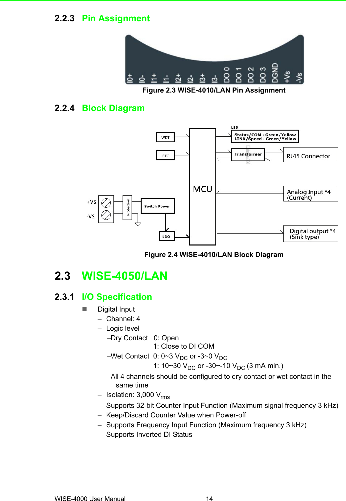 WISE-4000 User Manual 142.2.3 Pin AssignmentFigure 2.3 WISE-4010/LAN Pin Assignment2.2.4 Block DiagramFigure 2.4 WISE-4010/LAN Block Diagram2.3 WISE-4050/LAN2.3.1 I/O SpecificationDigital Input–Channel: 4–Logic level–Dry Contact   0: Open                   1: Close to DI COM–Wet Contact  0: 0~3 VDC or -3~0 VDC                   1: 10~30 VDC or -30~-10 VDC (3 mA min.)–All 4 channels should be configured to dry contact or wet contact in the same time–Isolation: 3,000 Vrms–Supports 32-bit Counter Input Function (Maximum signal frequency 3 kHz) –Keep/Discard Counter Value when Power-off –Supports Frequency Input Function (Maximum frequency 3 kHz)–Supports Inverted DI Status