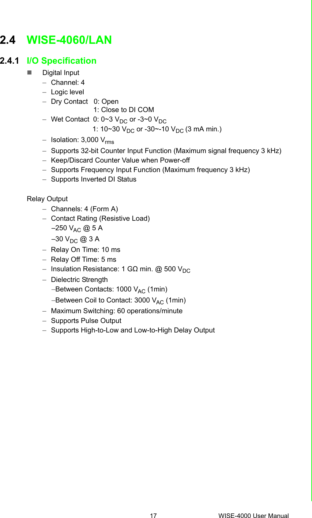 17 WISE-4000 User ManualChapter 2 Product Specifications2.4 WISE-4060/LAN2.4.1 I/O SpecificationDigital Input–Channel: 4–Logic level–Dry Contact   0: Open    1: Close to DI COM–Wet Contact  0: 0~3 VDC or -3~0 VDC                      1: 10~30 VDC or -30~-10 VDC (3 mA min.)–Isolation: 3,000 Vrms–Supports 32-bit Counter Input Function (Maximum signal frequency 3 kHz) –Keep/Discard Counter Value when Power-off –Supports Frequency Input Function (Maximum frequency 3 kHz) –Supports Inverted DI StatusRelay Output–Channels: 4 (Form A)–Contact Rating (Resistive Load) –250 VAC @ 5 A–30 VDC @ 3 A–Relay On Time: 10 ms–Relay Off Time: 5 ms–Insulation Resistance: 1 GΩ min. @ 500 VDC–Dielectric Strength –Between Contacts: 1000 VAC (1min)–Between Coil to Contact: 3000 VAC (1min)–Maximum Switching: 60 operations/minute–Supports Pulse Output –Supports High-to-Low and Low-to-High Delay Output