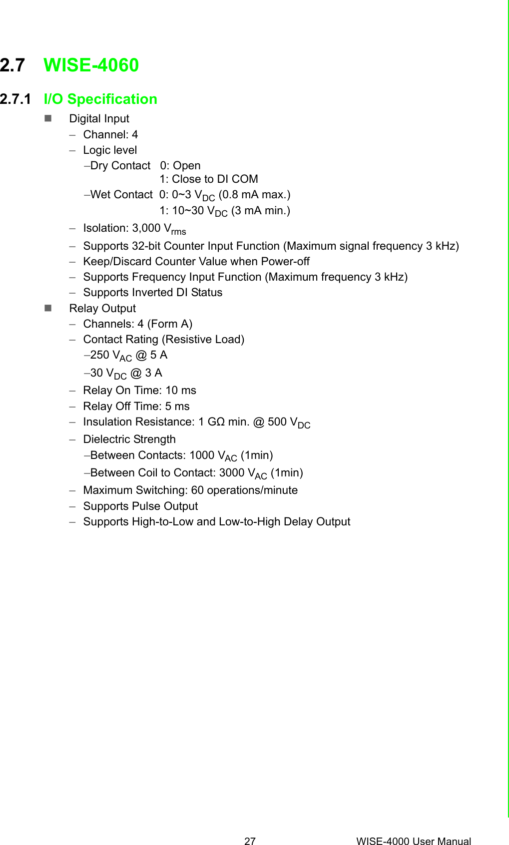 27 WISE-4000 User ManualChapter 2 Product Specifications2.7 WISE-4060 2.7.1 I/O SpecificationDigital Input–Channel: 4–Logic level–Dry Contact   0: Open                   1: Close to DI COM–Wet Contact  0: 0~3 VDC (0.8 mA max.)                    1: 10~30 VDC (3 mA min.)–Isolation: 3,000 Vrms–Supports 32-bit Counter Input Function (Maximum signal frequency 3 kHz) –Keep/Discard Counter Value when Power-off –Supports Frequency Input Function (Maximum frequency 3 kHz) –Supports Inverted DI StatusRelay Output–Channels: 4 (Form A)–Contact Rating (Resistive Load) –250 VAC @ 5 A–30 VDC @ 3 A–Relay On Time: 10 ms–Relay Off Time: 5 ms–Insulation Resistance: 1 GΩ min. @ 500 VDC–Dielectric Strength –Between Contacts: 1000 VAC (1min)–Between Coil to Contact: 3000 VAC (1min)–Maximum Switching: 60 operations/minute–Supports Pulse Output –Supports High-to-Low and Low-to-High Delay Output