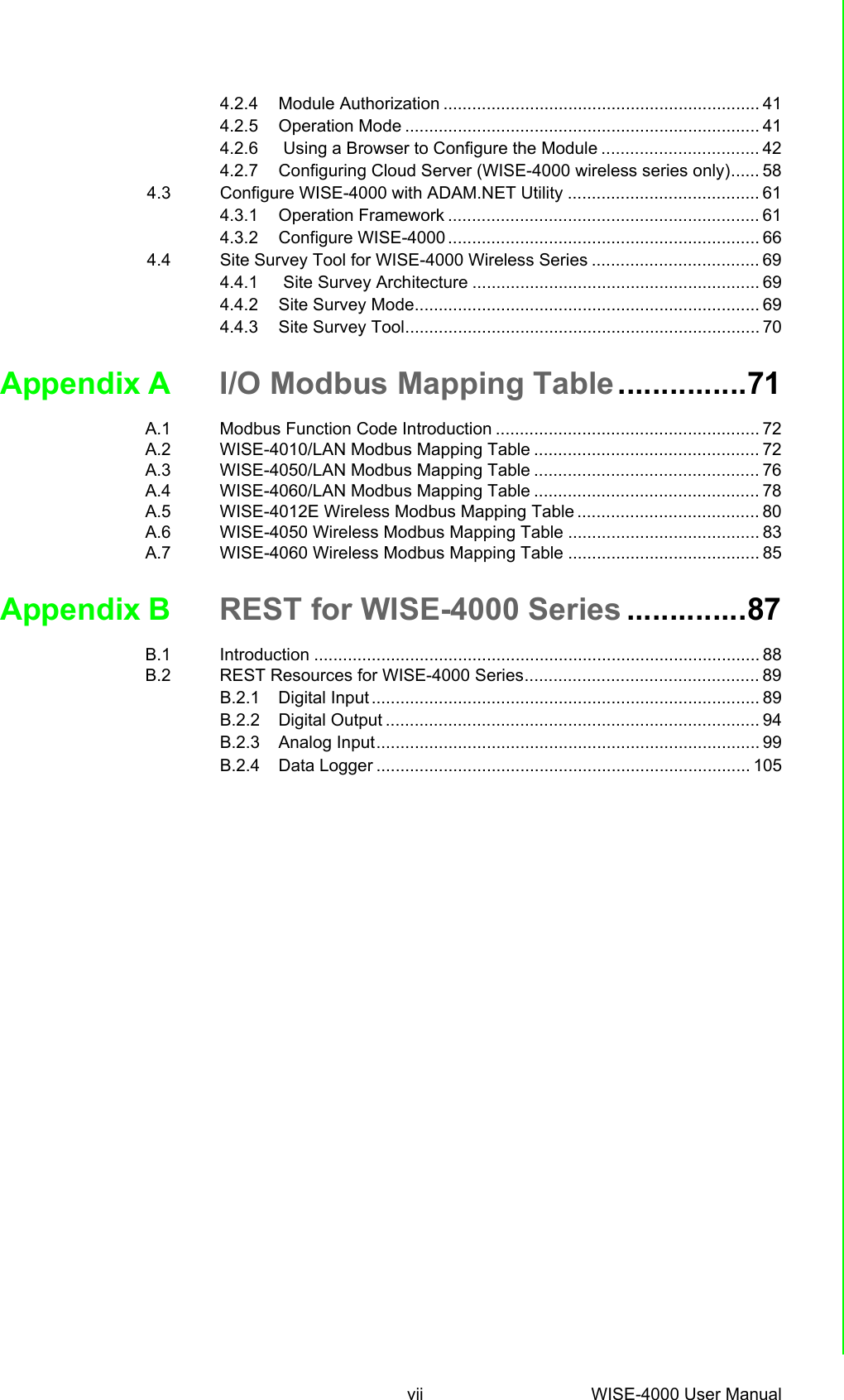 vii WISE-4000 User Manual 4.2.4 Module Authorization .................................................................. 414.2.5 Operation Mode .......................................................................... 414.2.6  Using a Browser to Configure the Module ................................. 424.2.7 Configuring Cloud Server (WISE-4000 wireless series only)...... 584.3 Configure WISE-4000 with ADAM.NET Utility ........................................ 614.3.1 Operation Framework ................................................................. 614.3.2 Configure WISE-4000 ................................................................. 664.4 Site Survey Tool for WISE-4000 Wireless Series ................................... 694.4.1  Site Survey Architecture ............................................................ 694.4.2 Site Survey Mode........................................................................ 694.4.3 Site Survey Tool.......................................................................... 70Appendix A I/O Modbus Mapping Table...............71A.1 Modbus Function Code Introduction ....................................................... 72A.2 WISE-4010/LAN Modbus Mapping Table ............................................... 72A.3 WISE-4050/LAN Modbus Mapping Table ............................................... 76A.4 WISE-4060/LAN Modbus Mapping Table ............................................... 78A.5 WISE-4012E Wireless Modbus Mapping Table ...................................... 80A.6 WISE-4050 Wireless Modbus Mapping Table ........................................ 83A.7 WISE-4060 Wireless Modbus Mapping Table ........................................ 85Appendix B REST for WISE-4000 Series ..............87B.1 Introduction ............................................................................................. 88B.2 REST Resources for WISE-4000 Series................................................. 89B.2.1 Digital Input ................................................................................. 89B.2.2 Digital Output .............................................................................. 94B.2.3 Analog Input................................................................................ 99B.2.4 Data Logger .............................................................................. 105